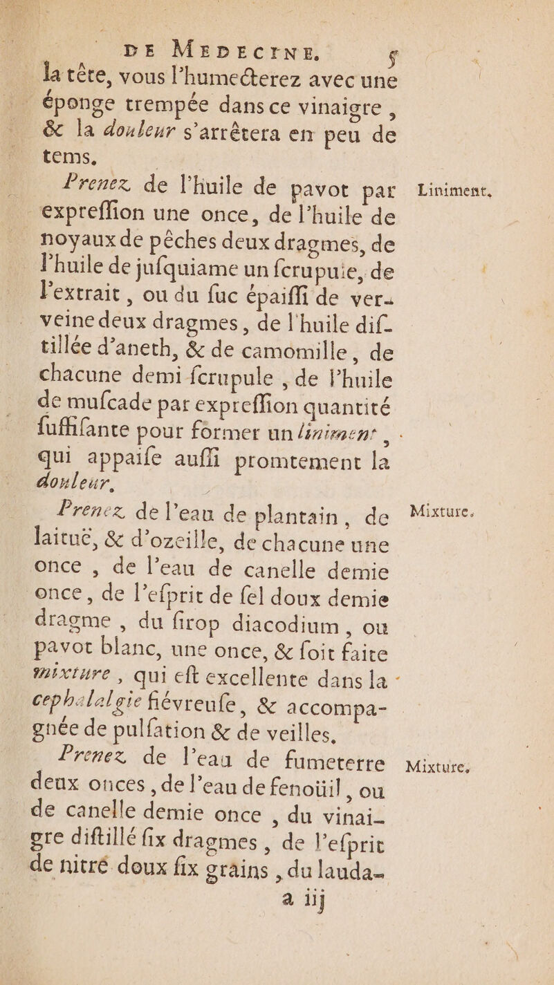 la tête, vous l’humecterez avec une &amp; la donleur s'arrêtera en peu de tems, Prenez de l'huile de pavot par expreffion une once, de l'huile de l'huile de jufquiame un fcrupuie, de l'extrait, ou du fuc épaiffi de ver- veine deux dragmes, de l'huile dif. tillée d’aneth, &amp; de camomille, de chacune demi ferupule , de Phuile de mufcade par expreffion quantité qui appaife aufli promtement la donleur. Prenez de l’eau de plantain, de laituë, &amp; d’ozeille, de chacune une once , de l’eau de canelle demie once, de l’efprit de {el doux demie dragme , du firop diacodium , ou pavot blanc, une once, &amp; foit faite cephilalgie févreule, &amp; accompa- gnée de pulfation &amp; de veilles. Prenez de l’ean de fumeterre deux otices, de l’eau de fenoïüil , OÙ de canelle demie once , du vinai- ore diftillé fix dragmes , de l’efprit de nitré doux fix grains , du lauda- a iij Liniment, Mixture,