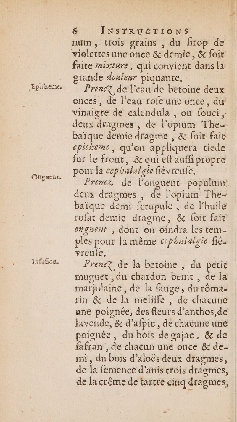 i Epitheime, Onguente Infufion. num, trois grains , du firop de violettes une once &amp; demie, &amp; foit faite mixture, qui convient dans la grande douleur piquante, | Prene? de Peau de betoine deux onces, de l’eau rofe une once, du vinaigre de calendula , ou fouci ,: deux dragmes , de l'opium The- baïque demie dragme , &amp; foit fait epitheme, qu'on appliquera tiede fur le front, &amp; qui eft aufi propre pour la cephalalgie fiévreufe. Prenez de longuent populunr deux dragmes , de l’opium The- baïque demi fcrupule , de l'huile rofat demie dragme, &amp; foit fair onguent , dont on Gindra les tem- ples pour la même cephalalgie fié. vreute, 02 Prenez de la betoine , du petit muguet , du chardon benit , de la marjolaine , de la fauge , du rôma rin &amp; de la meliffe , de chacune une poignée, des fleurs d’anthos,de Javende, &amp; d’afpic , de chacune une poignée, du bois degajac, &amp; de fafran , de chacun uné once &amp; de- mi, du bois d’aloës deux dragmes, de la femence d’anis trois dragmes, de la crême de tartre cinq dragmes,