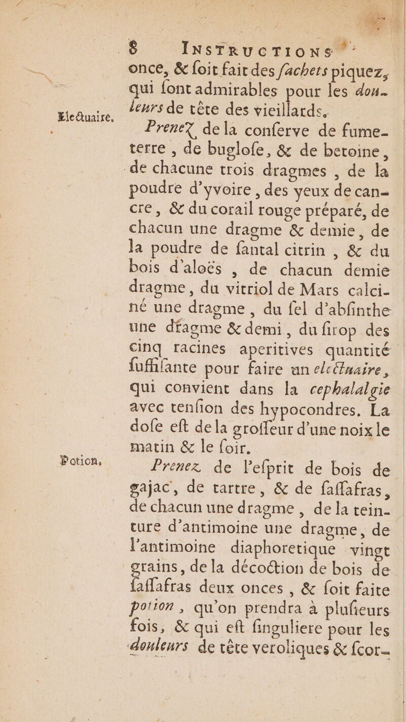 Pation, once, &amp; foir fair des /achers piquez, qui {ont admirables pour les dou. leurs de tête des vieillards. Prene? de la conferve de fume- terre , de buglofe, &amp; de betoine, poudre d’yvoire , des yeux de can- cre, &amp; du corail rouge préparé, de chacun une dragme &amp; demie, de la poudre de fantal citrin , &amp; du bois d’aloës , de chacun demie dragme, du vitriol de Mars calci- né une dragme, du {el d’abfinthe une dfagme &amp; demi, du firop des cinq racines aperitives quantité fufifante pour faire un c/cétnaire, qui convient dans la cephalalgie avec tenfion des hypocondres, La dofe eft de la groffeur d’une noix le matin &amp; le foir. Prenez de lPefprit de bois de gajac, de tartre, &amp; de faffafras, de chacun une dragme , de la tein- ture d’antimoine une dragme, de l’antimoine diaphoretique “vingt grains, de la décoétion de bois de faffafras deux onces , &amp; foit faite po!ton , qu'on prendra à plufieurs fois, &amp; qui eft finguliere pour les