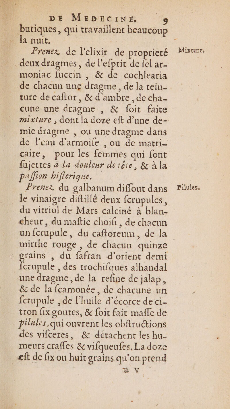 butiques, qui travaillent beaucoup [a nuit. RE Prenez de l'elixir de proprieté deux dragmes, de l’efprit de {el ar moniac {uccin , &amp; de cochlearia de chacun une dragme, de la tein- ture de caftor, &amp; d’ambre, de cha- cune une dragme , &amp; foit faite mixture , dont la doze eft d’une de- mie dragme , ou une dragme dans _ de l’eau d’armoife , ou de matri- caire, pour les femmes qui font fujettes 4 la douleur detêre, &amp; à la paffion hifferique. | Prenez du galbanum diffout dans Je vinaigre diftillé deux fcrupules, du vitriol de Mars calciné à blan- cheur , du maftic choifi , de chacun un fcrupule, du caftoreum, de la mirrhe rouge , de chacun quinze - grains , du fafran d’orient demi fcrupule , des trochifques alhandal une dragme, de la refine de jalap, &amp; de la fcamonée, de chacune un fcrupule , de l'huile d’écorce de ci- tron fix goutes, &amp; foit fait malle de pilules qui ouvrent les cbftructions des vifceres, &amp; détachent les hu- meurs crafles &amp; vifqueufes, La doze eft de fix ou huit grains qu’on prend a V _— Mixture. Pilules,