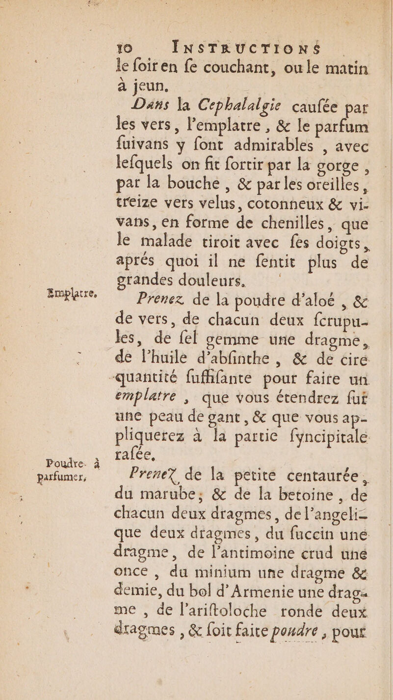 Emplatre, parfumer, 10 INSTRUCTIONS le foiren fe couchant, owle matin à jeun. Dans la Cephalalgie caufée par les vers, Pemplatre , &amp; le parfum fuivans y font admirables , avec lefquels on fit fortir par la gorge , pat la bouche , &amp; parles oreilles, treize vers velus, cotonneux &amp; vi- vans, en forme de chenilles, que le malade tiroit avec fes doigts, aprés quoi il ne fentit plus de grandes douleurs, Prenez de la poudre d’aloé , &amp; de vers, de chacun deux fcrupu- les, de fel gemme une dragme, de l’huile d’abfinthe , &amp; de cire une peau de gant, &amp; que vous ap- rafée, Prene? de la petite centaurée, du marube; &amp; de la betoine , de chacun deux dragmes, de l’angeli- dragme, de l’antimoine crud uné once , du minium une dragme &amp; demie, du bol d’Armenie une drag me , de l’ariftoloche ronde deux dragmes , &amp; foit faite poudre , pout
