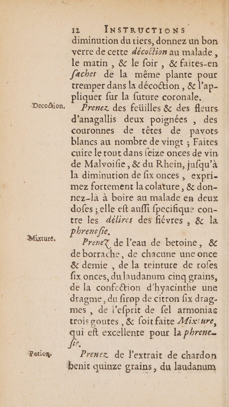 Decoion. Mixture, “Potior 12 INSTRUCTIONS dimitiution du tiers, donnez un bon verre de cette décoilion au malade, le matin , &amp; le foir, &amp;faites-en facher de la même plante pour tremper dans la décoction , &amp; l’ap- pliquer fur la future coronale. Prenez des feüilles &amp; des fleurs. d’anagallis deux poignées , des couronnes de têtes de pavots blancs au nombre de vingt ; Faites cuire le tout dans feize onces de vin de Malvoifie , &amp; du Rhein, jufqu’à la diminution de fix onces , expri- mez fortement la colature, &amp; don- nez-là à boire au malade en deux dofes ; elle eft auffi fpecifique con- tre les délires des fiévres , &amp; la phrenefie. Prene? de l'eau de betoine, &amp; de borrache, de chacune une once &amp; demie , de la teinture de roles fix onces, du laudanum cinq grains, de la confettion d’hyacinthe une dragme, du firop de citron fix drag- mes , de l’efprit de fel armoniac trois gontes , &amp; foitfaite Afix'ure, 0 eft excellente pour la phrene_ 10 Prenez de extrait de chardon