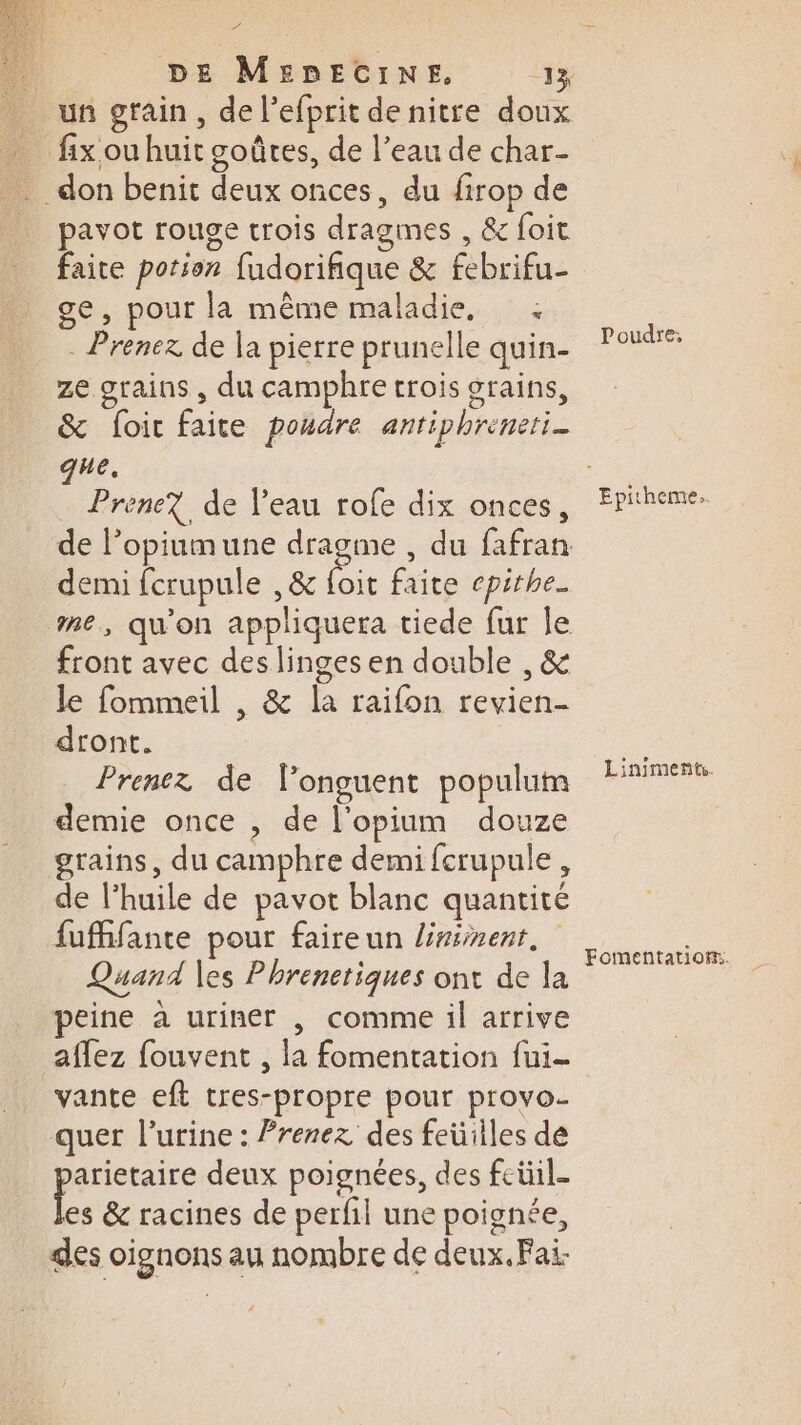 2e : DE MEDECINE. 13 un grain, de l’efprit de nitre doux _ fixouhuit goûtes, de l’eau de char- don benit deux onces, du firop de pavot rouge trois dragmes , &amp; foit faite potion fudorifique &amp; febrifu- ge, pour la même maladie, : . Prenez de la pierre prunelle quin- ze grains , du camphre crois grains, &amp; foir faite poudre antiphreneri_ que. Prenez de l’eau rofe dix onces, de l’opiumune dragme , du fafran demi fcrupule , &amp; loi faite epithe_ me, qu'on appliquera tiede fur le front avec des linges en double , &amp; le fommeil , &amp; la raifon revien- dront. Prenez de longuent populum demie once , de l’opium douze grains, du camphre demi fcrupule , de l’huile de pavot blanc quantité fufhfante pour faireun lninenr, Quand les Phrenetiques ont de la peine à uriner , comme il arrive aflez fouvent , la fomentation fui- vante eft tres-propre pour provo- quer l'urine : Prenez des feüilles de pee deux poignées, des feüil- es &amp; racines de perfil une poignée, des oignons au nombre de deux. Fai- Poudre, Epitheme.. Liniments. Fomentatiom.