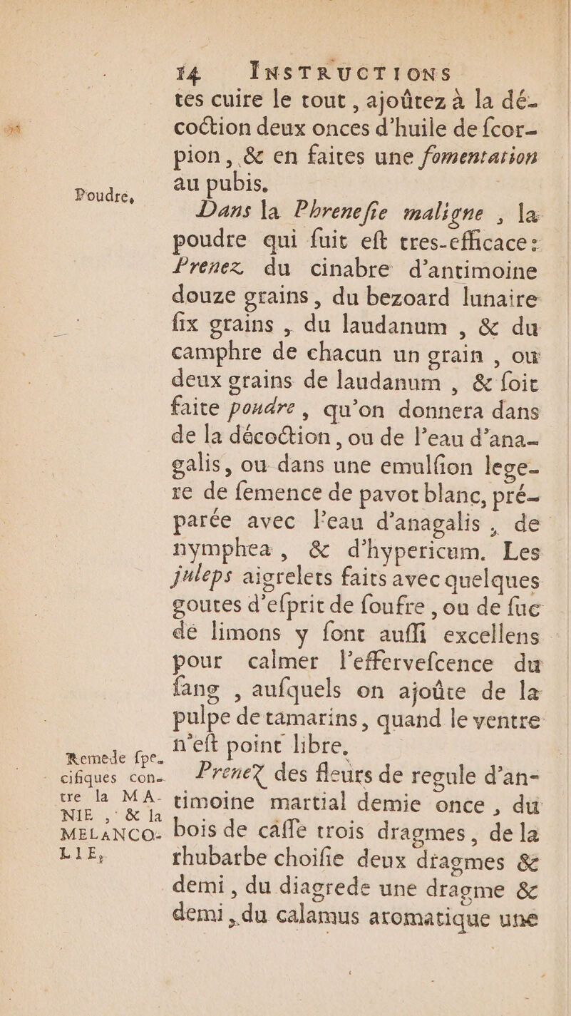 f4 INSTRUCTIONS tes cuire le tout , ajoûrez à la dé. ” coction deux onces d’huile de fcor- pion, &amp; en faites une fomentarion au pubis. Dans la Phrenefie maligne ; \a poudre qui fuit eft tres-efficace: Prenez du cinabre d’antimoine douze grains, du bezoard lunaire fix grains | du laudanum , &amp; du camphre de chacun un grain , où deux grains de laudanum , &amp; foit faite poudre, qu’on donnera dans de la décoion , ou de l’eau d’ana- galis, ou dans une emulfon lege- re de femence de pavot blanc, pré parée avec l’eau d’anagalis, de nymphea , &amp; d’hypericum. Les juleps aigrelets faits avec quelques Poudre, dé limons y font aufli excellens nn. BelRpoint HOre em * SN x | cifiques cons Prene? des fleurs de regule d’an- NÉE, ec la : R : MELANCO- Pois de cäffe trois dragmes, de la LE, rhubarbe choifie deux dragmes &amp; demi , du diagrede une dragme &amp; demi, du calamus aromatique une
