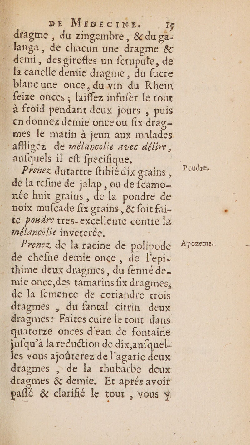 _ dragme, du zingembre, &amp; du ga- … langa, de chacun une dragme &amp; … demi, des girofles un fcrupulte, de _ la canelle demie dragme , du fucre _ blancune once, du vin du Rhein _ feize onces ; laiffez infufer le tout à froid pendant deux jours | puis en donnez demie once ou fix drag mes le matin à jeun aux malades ‘affligez de mélancolie avec délire, aufquels il eft fpecifique. Prenez dutartre ftibié dix grains, de la refine de jalap, ou de fcamo née huit grains , de la poudre de noix mufcade fix grains, &amp; foit fai. te pondre tres-excellente contre ka mélancolie inveterée. Prenez de la racine de polipode de chefne demie once, de l'epi. thime deux dragmes, du fenné de. mie once,des tamarins fix dragmes, de la femence de coriandre trois dtagmes , du fantal citrin deux quatorze onces d’eau de fontaine jufqu’a la reduétion de dix,aufquel. les vous ajoürerez de Pagaric deux dragmes , de la rhubarbe deux Poudre, Apozeme..