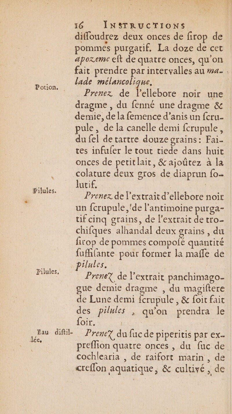 % Pilules. Pilules, Eau diftil- Jée, 16 INSTRUCTIONS diffoudrez deux onces de firop de pommes purgatif, La doze de cet aporeme eft de quatre onces, qu'on fait prendre par intervalles au #4- lade mélancolique. Prenez de Vellebore noir une dragme , du fenné une dragme &amp; demie, de la femence d’anis un feru- pule, de la canelle demi fcrupule, du fel de tartre douze grains: Fai- tes infuler le tout tiede dans huit onces de petitlait, &amp; ajoûtez à la colature deux gros de diaprun fo- Jutif. ; | Prenez de l'extrait d’ellebore noir un fcrupule ‘de l’antimoine purga- tif cinq grains, de l'extrait de tro- chifques alhandal deux grains, du fitop de pommes compolé quantité fufhfante pour former la mafle de pilules. Prene? de l'extrait panchimago- gue dernie dragme , du magiftere de Lune demi fcrupule , &amp; foit fait des pilules ; qu'on prendra le foir. Prene? du fuc de piperitis par ex. preflion quatre onces , du fuc de cochlearia , de raifort marin, de creffon aquatique, &amp; cultivé , de