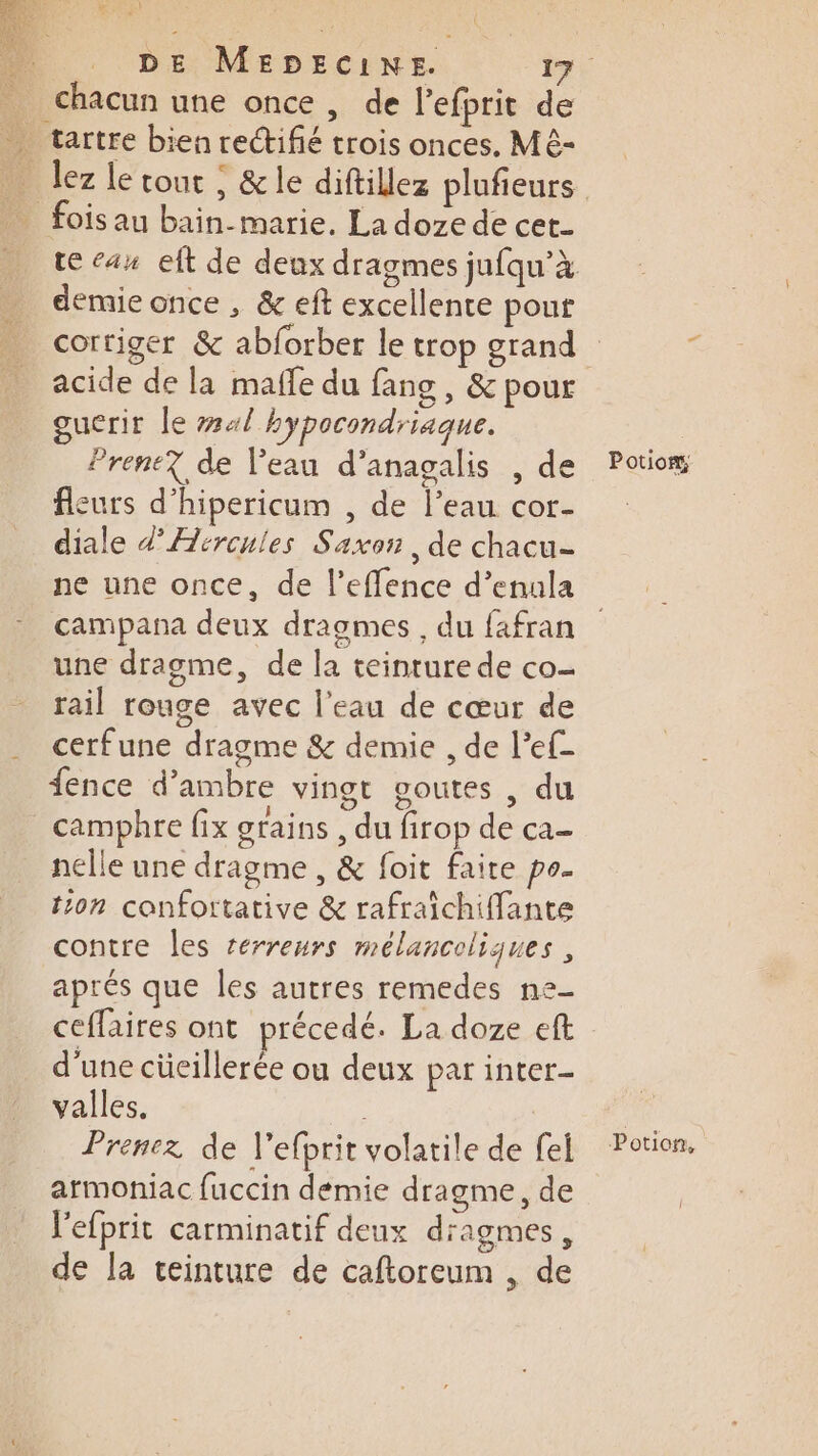 chacun une once , de l’efprit de demie once , &amp; eft excellente pour acide de la maffe du fang , &amp; pour guerit le ##4/ hypocondriaque. Prent? de Veau d’anagalis , de fleurs d’hipericum , de l’eau cor- diale d’Æircuies Saxon, de chacu- ne une once, de l’effence d’enala campana deux draogmes , du fafran une dragme, de la teinture de co- rail rouge avec l’eau de cœur de cerfune dragme &amp; demie , de l’ef- fence d’ambre vingt soutes , du camphre fix grains , du firop de ca- nelle une dragme , &amp; foit faire po- ton canfortative &amp; rafraichiffante contre les reérreurs mélancoliques , aprés que les autres remedes ne- ceffaires ont précedé. La doze eft d’une cücillerée ou deux par inter valles. | Prenez de l’efprit volatile de fel armoniac fuccin demie dragme, de l'efprit carminatif deux diagmes, de la teinture de caftoreum , de Potiom, Potion,