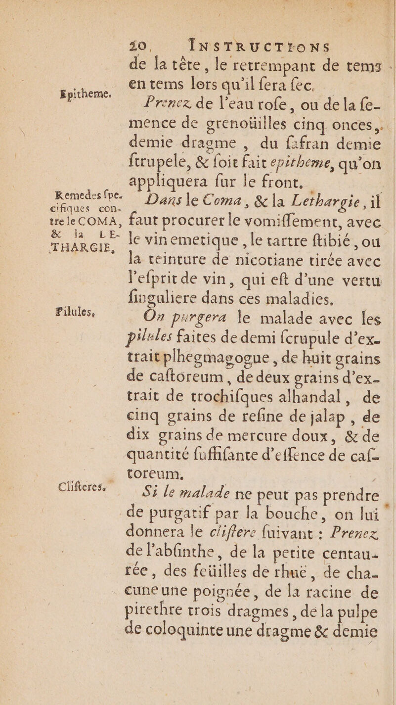 | 30, INSTRUCTIONS | de la tête, le retrempant de tems . entems lors qu'il fera fec. | Prenez de l’eau rofe, ou de la fe- mence de grenoüilles cinq onces,, demie dragme , du ffran demie | ftrupele, &amp; foir fait epitheme, qu’on appliquera fur le front. | so de Das |e Coma, &amp; la Lethargie, il tre le COMA, faut procurer le vomifflement, avec RUE le vin emetique , le tartre fbié ,ou la teinture de nicotiane tirée avec l'efprit de vin, qui eft d’une vertu finguliere dans ces maladies, On purgera le malade avec les pilules faites de demi fcrupule d’ex- traitplhegmagogue , de huit grains de caftoreum , de deux grains d'ex- trait de trochifques alhandal, de cinq grains de refine de jaläp , de dix grains de mercure doux, &amp; de quantité fufhfante d’effence de caf- toreum. ; Si le malade ne peut pas prendre de purgatif par la bouche, on lui donnera le c'iflere fuivant : Prenez de l'abfnthe, de la petite centau- rée, des feüilles de rhue, de cha- cune une poignée, de la racine de pirethre trois dragmes , de la pulpe de coloquinte une dragme &amp; demie Epitheme. Filules. Clifteress *