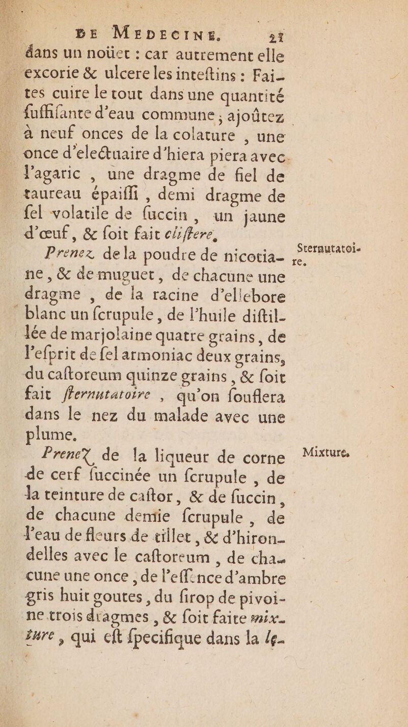dans un noûet : car autrement elle . excorie &amp; ulcerelesinteftins : Fai- tes cuire le cout dans une quantité à neuf onces de la colature , une _ f'agaric , une dragme de fiel de taureau épailli , demi dragme de {el volatile de füccin, un jaune d'œuf, &amp; foit fait c/ffere, Prenez dela poudre de nicotia- ne, &amp; de muguet, de chacune une dragme , de la racine d’ellebore blanc un fcrupule, de l'huile diftil- lée de marjolaine quatre grains, de lefprit de felarmoniac deux grains, du caftoreum quinze grains , &amp; {oit fait fernntaroire | qu’on fouflera dans le nez du malade avec une plume. Prenez de la liqueur de corne de cerf fuccinée un fcrupule , de Sterautatoi- re, Mixturés de chacune demie fcrupule , de l’eau de fleurs de tillet, &amp; d’hiron. delles avec le caftoreum , de cha _ Cune une once , de l’effnce d’ambre gris huit goutes , du firop de pivoi- ne trois dragmes , &amp; foit faire mix. #ure , qui cft fpecifique dans la /g.