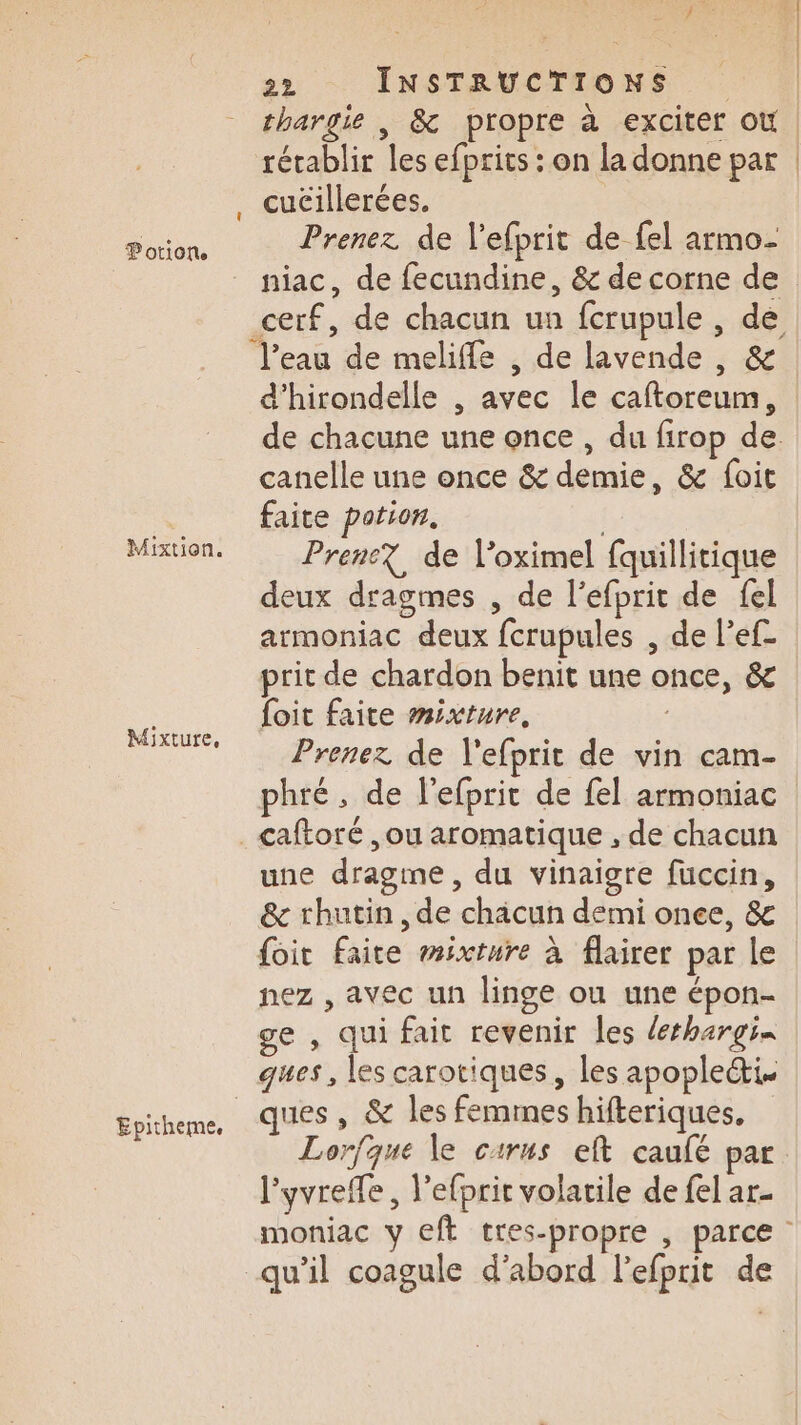 Mixtion. Mixture, Epitheme. 22 INSTRUCTIONS thargie , &amp; propre à exciter où rétablir les efprics : on la donne par Prenez de l’efprit de fel armo- niac, de fecundine, &amp; de corne de eau de meliffe , de lavende , &amp; d’hirondelle , avec le caftoreum, canelle une once &amp; demie, &amp; foit faite potion. | Prene? de l’oximel fquillitique deux dragmes , de l’efprit de {el armoniac deux fcrupules , de l’ef- prit de chardon benit une once, &amp; foit faite mixture, Prenez de l'efprit de vin cam- phré, de l'efprit de fel armoniac une dragme, du vinaigre fuccin, &amp; rhutin , de chäcun demi once, &amp; foi Faite mixture à flairer par le nez , avec un linge ou une épon- ge , qui fait revenir les derhargi- ques, les carotiques, les apople&amp;i. Lorfque le carus eft caufé par l'yvreffe , l’efprir volatile de fel ar- qu’il coagule d’abord l’efprit de