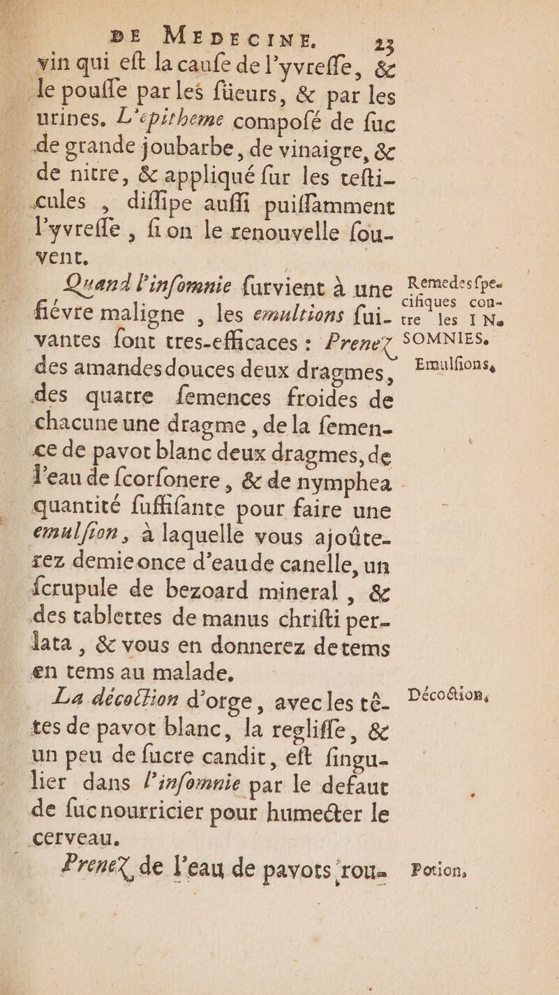 vin qui eft la caufe del'yvrefle, &amp; _ le pouffe parles füeurs, &amp; par les _ urines, L'épirheme compofé de fuc _ de grande joubarbe, de vinaigre, &amp; _ de nitre, &amp; appliqué fur les tefti- . cales , diflipe auñfi puiffämment lyvrefle , fon le renouvelle (ou. vent. | | Quand Pinfomnie farvient à une _ fiévre maligne , les emultions fui- tre les I No des quatre femences froides de chacune une dragme , de la femen- ce de pavot blanc deux dragmes, de l’eau de fcorfonere, &amp; de nymphea quantité fufifante pour faire une emulfson, à laquelle vous ajoûte. rez demiconce d’eaude canelle, un fcrupule de bezoard mineral, &amp; des tablettes de manus chrifti per- lata , &amp; vous en donnerez detems en tems au malade, tes de pavot blanc, la reglifle, &amp; un peu de fucre candit, eft fingu- lier dans linfomnie par le defaut de fucnourricier pour humecter le cerveau.