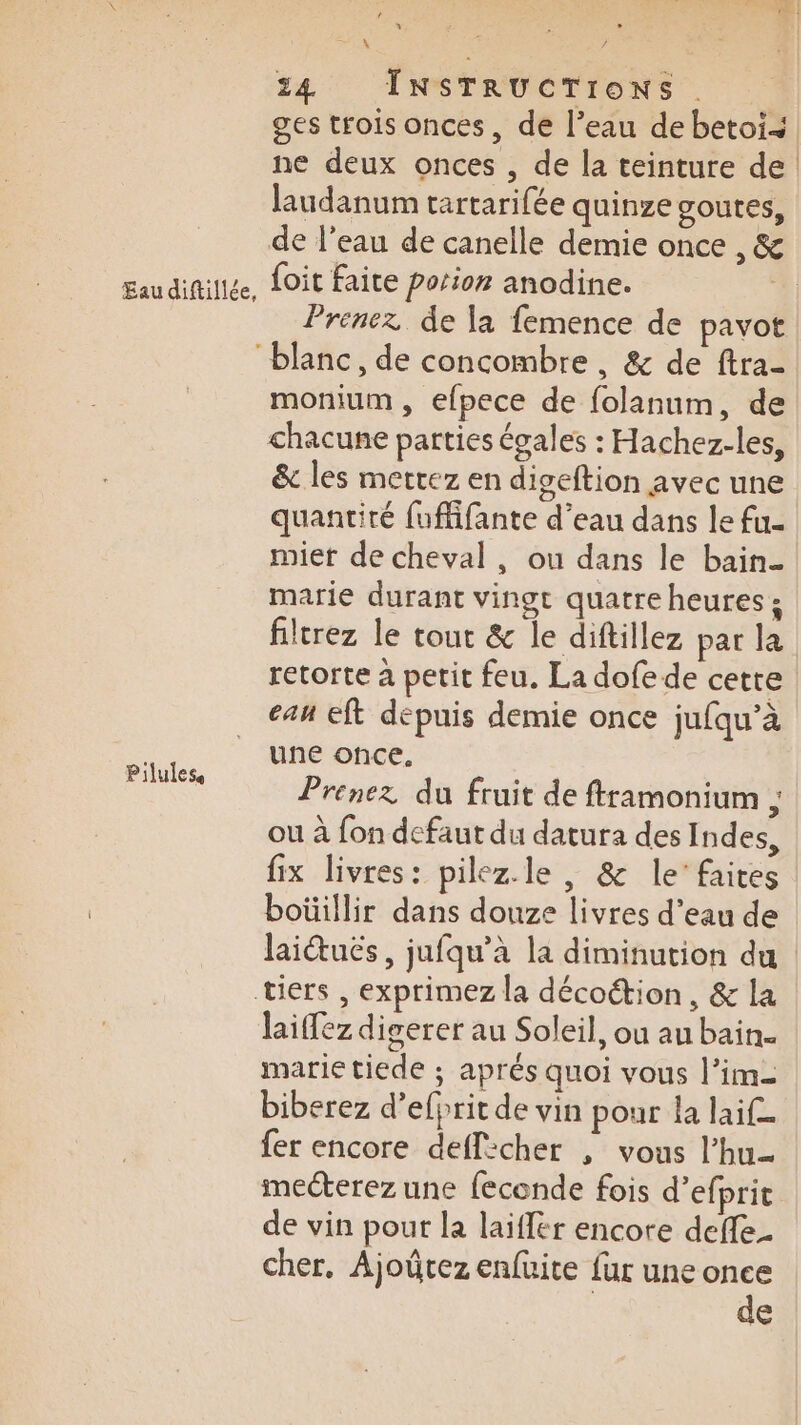 Eau diftillée, Pilules D M. 24 INSTRUCTIONS . laudanum tartarifée quinze goutes, foit faite porion anodine. Prenez de la femence de pavot monium , efpece de folanum, de chacune parties égales : Hachez-les, &amp; les mettez en digeftion avec une quantité {uffifante d’eau dans le fu- miet de cheval, ou dans le bain. marie durant vingt quatre heures ; filtrez le tout &amp; le diftillez par la retorte à petit feu. La dofe de cette can Eft depuis demie once jufqu’à une once. Prenez du fruit de ftramonium ; ou à fon defaut du datura des Indes, fix livres: pilez.le , &amp; le’ faites boüillir dans douze livres d’eau de laiffez digerer au Soleil, ou au bain. marie tiede ; aprés quoi vous l’im= biberez d’efprit de vin pour la laif fer encore defl:cher , vous l’hu- mecterez une feconde fois d’efprit de vin pour la laiflér encore deffe. cher. Ajoûrez enfuite fur une once de | 1