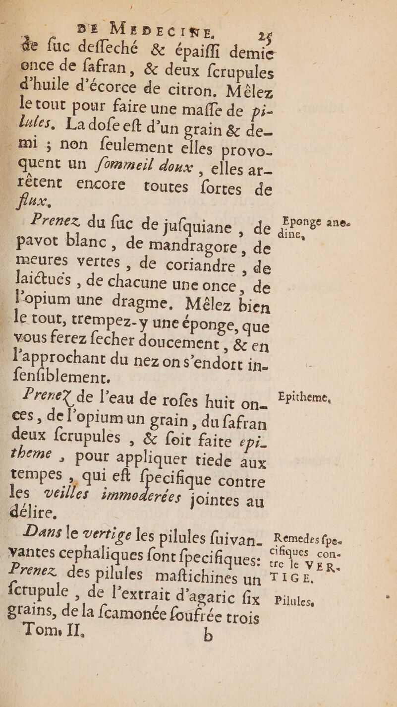 # BE MsDEcIKE 2$ rêtent encore toutes fortes de CR, pavot blanc, de mandragcore, de meures vertes , de coriandre , de laitucs , de chacune une once, de l'opium une dragme, Mélez bien fenfiblemenc, Prene? de l’eau de rofes huit on... ces, de l'opiumun grain, du fafran deux fcrupules | &amp; foit faite épi theme ; pour appliquer tiede aux tempes , qui eft Iéique contre les veilles immoderées jointes au délire, Dans le vertige les pilules faivan_ vantes cephaliques font fpecifiques: Prenez des pilules maftichines un {crupule , de l'extrait d'agaric fix grains, de la fcamonée foufrée trois Tom, II. Eponge ane. ine, Epitheme, Remedes fpe« cifiques con tre le VER. TIGE, Pilulese