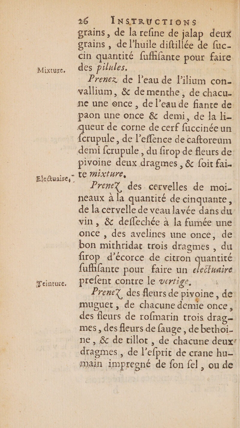 grains, de la refine de jalap deux grains , de l’huile diftillée de fuc- Mixture. Eleduaires” 'einture. des pilules. L Prenez de l’eau de l’ilium con vallium, &amp; de menthe, de chacu- paon une once &amp; demi, de la li {crupule, de l’effence de caftoreum pivoine deux dragmes , &amp; foit fai. te #2:x{ure, Prene? des cervelles de moi- neaux à la quantité de cinquante, de la cervelle de veau lavée dans du vin, &amp; deffechée à la fumée une firop d’écorce de citron quantité fufhfante pour faire un elecfuaire prefent contre le vertige, | Prene? des fleurs de pivoine ; dei muguet , de chacune demie once, des fleurs de rofmarin trois drag mes , des fleurs de fauge , de bethoi- ne , &amp; de tillot , de chacune deux: dragmes , de l’efpric de crane hu- main impreoné de fon fel , ou de