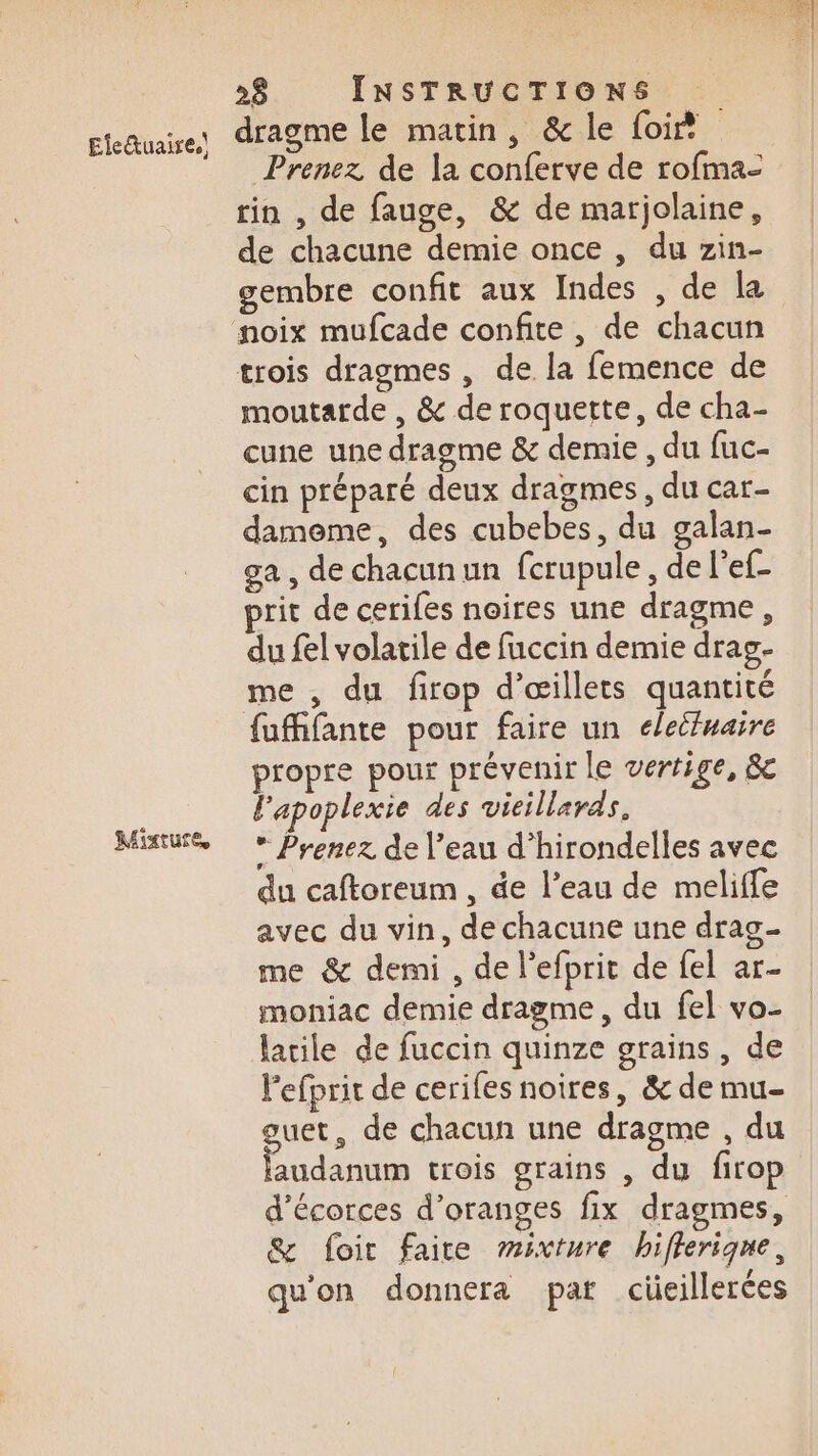 Ele&amp;uaire.\ Mixture 26 INSTRUCTIONS dragme le matin, &amp; le foi Prenez de la conferve de rofma- rin , de fauge, &amp; de marjolaine, de chacune demie once , du zin- gembre confit aux Indes , de la moutarde , &amp; de roquette, de cha- cune une dragme &amp; demie , du fuc- cin préparé deux dragmes, du car- dameme, des cubebes, du galan- ga, de chacun un fcrupule, de l'ef- du fel volatile de fuccin demie drag- me , du firop d’œillets quantité fufhfante pour faire un élecfuaire propre pour prévenir le vertige, &amp;c l'apoplexie des vieillards. * Prenez de l’eau d’hirondelles avec du caftoreum , de l’eau de meliffe avec du vin, de chacune une drag- me &amp; demi , de l’efprit de fel ar- moniac demie dragme , du fel vo- lacile de fuccin quinze grains, de Pefprit de cerifes noires, &amp; de mu- uet, de chacun une dragme , du Re trois grains , du firop d’écorces d’oranges fix dragmes, &amp; foic faite ”sixture hifleriqne, qu'on donnera par cüeillerées