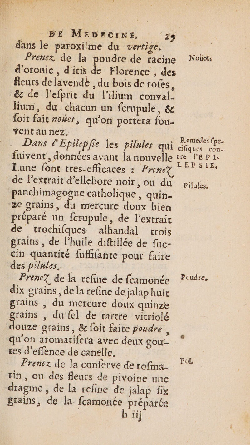 dans le paroxime du vertige. Prenez de la poudre de racine d'oronic , d'iris de Florence , des fleurs de lavende , du bois de rofes, &amp; de l’efprit du l’ilium conval- lium, du chacun un {crupule, &amp; {oit fait ro4er, qu’on portera fou- vent au nez, Dans d'Epilepfie les pilnles qui fuivent , données avant la nouvelle Lune font tres-efficaces : Prenez de l'extrait d’ellebore noir, ou du panchimagogue catholique, quin- préparé un fctupule, de l’extrait de trochifques alhandal trois grains , de l’huile diftillée de fuc- cin quantité fufhifante pour faire des pilules. ds: Prene7 de la refine de fcamonée dix grains , de la refine de jalap huit grains , du mercure doux quinze grains , du {el de tartre vitriolé douze grains, &amp; foit faite poudre, qu'on aromatifera avec deux gou- tes d’effence de canelle, Prenez de la conferve de rofina- fin, ou des fleurs de pivoine une dragme , de la refine de jalap fix grains, de la fcamonée préparée iij Noëds Remedes fpe. cifiques con- tre l’EP I. LEPSIE, Pilules, Poudre, Bol