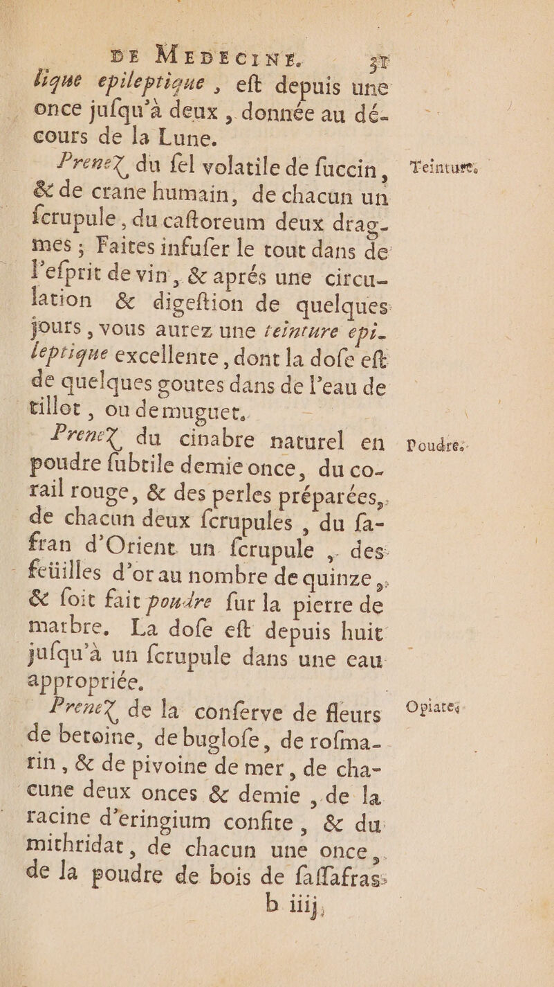 dique epileptique , eft depuis une once jufqu’à deux , donnée au dé- cours de la Lune. frene7, du fel volatile de fuccin, &amp; de crane humain, de chacun un fcrupule, du caftoreum deux drag- mes ; Faites infufer le tout dans de _ Pefprit de vin, &amp; aprés une circu- lation &amp; digeftion de quelques: Joufs , vous aurez une ‘eizrure chi léptique excellente, dont la dofe eft de quelques goutes dans de l’eau de tillot , où demuguer. “Ar Pren? du cinabre naturel en poudre fubtile demie once, du co- rail rouge, &amp; des perles préparées, de chacun deux fcrupules , du fa- fran d'Orient un fcrupule ,. des: - feüilles d’or au nombre de quinze ,, &amp; foit fait poudre fur la pierre de matbre, La dofe eft depuis huit _jufqu’à un fcrupule dans une eau appropriée. Den Prene? de la conferve de fleurs rin , &amp; de pivoine de mer, de cha- cune deux onces &amp; demie , de la racine d’eringium confite, &amp; du mithridat, de chacun une once, b iij, Teintuss l'oudres. Opiates