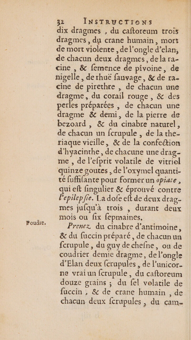 dix dragmes , du caftoreum trois dragmes , du crane humain, mort de mort violente , de l’ongle d’elan, nigelle , de rhuë fauvage, &amp; de ra- dragme, du corail rouge , &amp; des perles préparées , de chacun une dragme &amp; demi, de la pierre de bezoard , &amp; du cinabre naturel, de chacun un fcrupule , de la the- riaque vieille, &amp; de la confeétion d'hyacinthe, de chacune une drag me , de l’efprit volatile de vitriel quinze goutes , de l’oxymel quanti- té fuffifante pour former un opiate, qui eft fingulier &amp; éprouvé contre lepilep fie. La dofe eft de deux drag- mes jufqu'à trois | durant deux mois ou fix fepmaines, Prenez du cinabre d’antimoine, &amp; du fuccin préparé, de chacunun fcrupule , du guy de chefne, ou de coudrier demie dragme, de l’ongle d’Elan deux {crupules , de l’unicor- ne vrai un fcrupule, du caftoreum douze grains ; du fel volatile de fuccin , &amp; de crane humain , de chacun deux fcrupules , du cam-