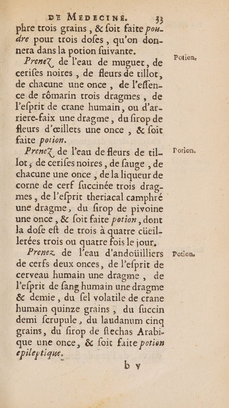 phre trois grains , &amp; foit faite pou. dre pour trois dofes , qu’on don. _ nera dans la potion fuivante. Prene?, de l'eau de muguet, de cerifes noires, de fleurs de tilloc, de chacune une once , de l’eflen_ _ce de rômarin trois dragmes , de lefprit de crane humain, ou d’ar- riere-faix une dragme, du firop de fleurs d’æillets une once , &amp; foit faite potion. Prene? de Veau de fleurs de cil- lot ; de cerifes noires , de fauge , de chacune une once , de la liqueur de corne de cerf fuccinée trois drag- une dragme, du firop de pivoine une once , &amp; foit faite potion, dent la dofe eft de trois à quatre cüeil- lerées trois ou quatre fois le jour, Prenez de Veau d’andoüilliers de cerfs deux onces, de l’efprit de cerveau humain une dragme , de lefprit de fang humain une dragme &amp; demie , du fel volatile de crane humain quinze grains , du fuccin demi fcrupule , du laudanum cinq grains, du firop de fechas Arabi. que une once, &amp; {oic faite porion epil ep ti que. b y Potion, Porion, Potion,
