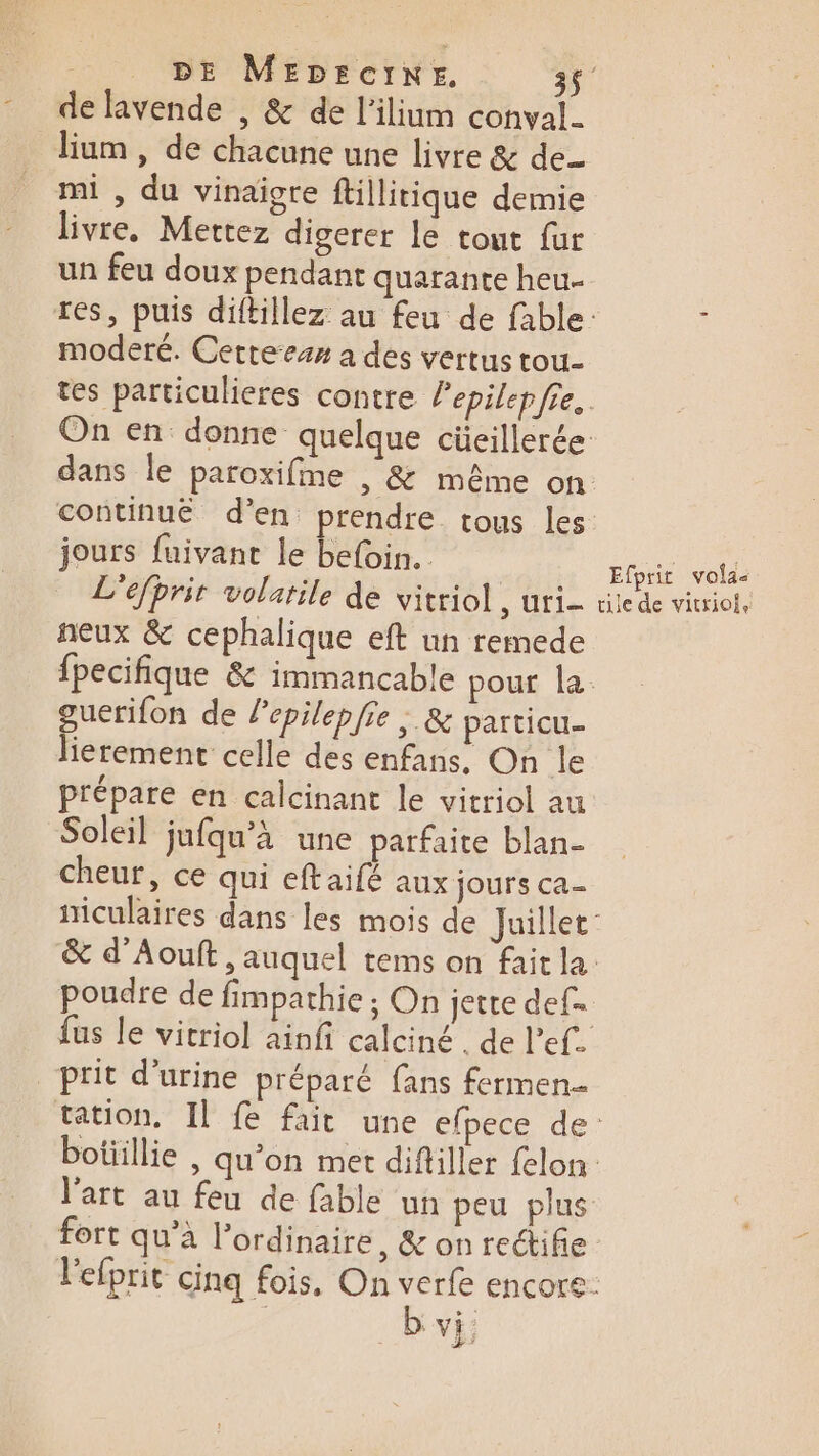 - de lavende , &amp; de l’ilium conval. lium , de chacune une livre &amp; de_ mi , du vinaigre ftillitique demie livre, Mettez digerer le tout fur moderé. Cetteezx a des vertus tou- jours fuivant le befoin. L'efprit volatile de vitriol S'UtI= ñeux &amp; cephalique eft un remede guerifon de lepilepfie ; &amp; particu- lierement celle des enfans. On le prépare en calcinant le vitriol au Soleil jufqu’à une parfaite blan- cheur, ce qui eftaifé aux jours ca- Efprit vois tile de vitriole poudre de fimpathie ; On jette def. prit d'urine préparé fans fermen- l’art au feu de fable un peu plus b vi:
