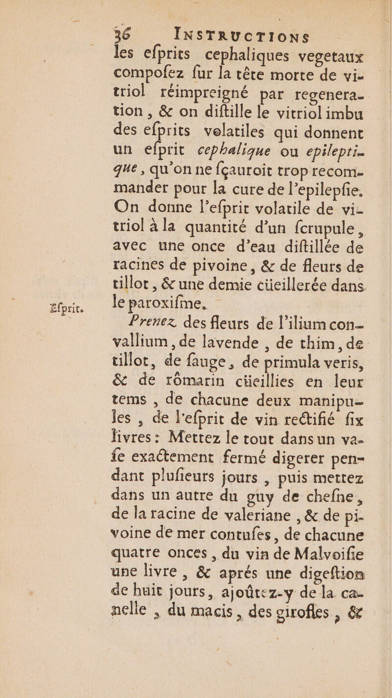 Efprit. les efprits cephaliques vegetaux compofez fur la tête morte de vi- triol réimpreigné par regenera.- tion , &amp; on diftille le vitriol imbu des efprits velatiles qui donnent un efprit cephalique ou epilepti. que, qu'on ne {çauroit trop recom- mander pour la cure de l’epilepfie, On donne l’efprit volatile de vi- triol à la quantité d’un fcrupule, avec une once d’eau diftillée de racines de pivoine , &amp; de fleurs de tillot , &amp; une demie cüeillerée dans le paroxifme. Prenez des fleurs de l’ilium con- vallium , de lavende , de thim, de tillot, de fange, de primula veris, &amp; de romarin cüeillies en leur tems , de chacune deux manipu- les , de l’efprit de vin rectifié fix livres: Mettez le tout dansun va- fe exaétement fermé digerer pen- dant plufieurs jours | puis mettez dans un autre du guy de chefne, de la racine de valeriane , &amp; de pi. voine de mer contufes, de chacune quatre onces , du via de Malvoifie une livre , &amp; aprés une digeftion de huit jours, ajoûtez-y de la ca- nelle , du macis, des girofes , &amp;