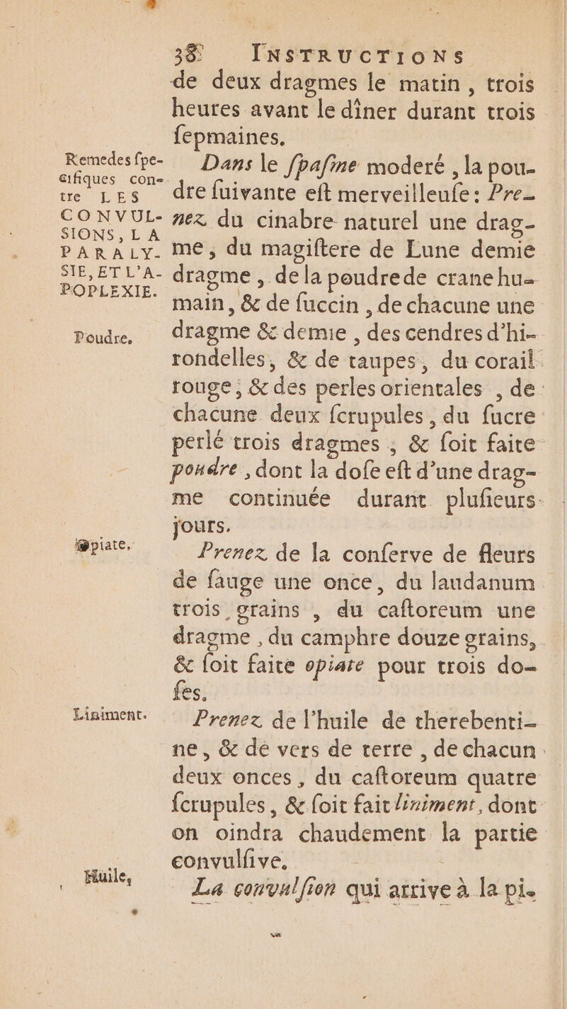de deux dragmes le matin, trois heures avant Le dîner durant trois fepmaines. Li Dans le fpafine moderé , la pou- ue LEs dtefuivante eft merveilleufe: Pre Serre du cinabre naturel une drag- PARALy. me, du magiftere de Eune demie aie dragme , dela poudrede cranehu- 77 7 main, &amp; de fuccin, de chacune une Poudre, dragme &amp; demie , des cendres d’hi- rondelles, &amp; de taupes, du corail rouge, &amp; des perles orientales , de: chacune deux fcrupules , du fucre perlé trois dragmes ; &amp; foit faire pondre, dont la dofe eft d’une drag- me continuée durant plufieurs. jours. Prenez de la conferve de fleurs de fauge une once, du laudanum trois grains , du caftoreum une dragme , du camphre douze grains, &amp; foit faite opiate pour trois do- CS. Liniment. Prenez de l'huile de therebenti- ne, &amp; de vers de terre , de chacun. deux onces , du caftoreum quatre fcrupules , &amp; foit fait Éximent, dont on oindra chaudement la partie . convulfive, | FER Le corvulffon qui arrive à le pi. @piate, M
