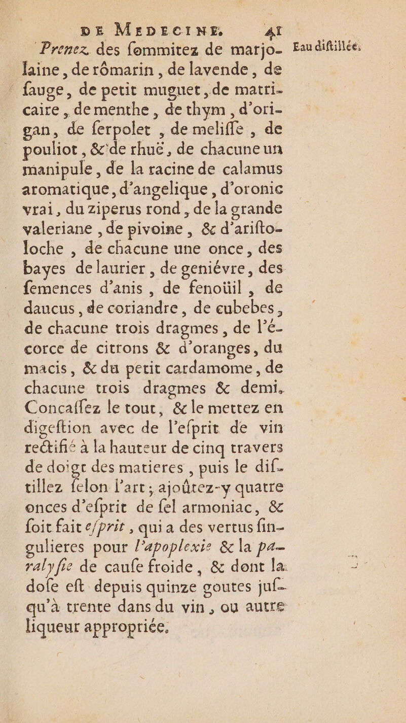 Prenez des fommitez de marjo- faine , de rômarin , de lavende, de : fauge, de petit muguet ,de matri- caire , de menthe , de thym , d’ori- gan, de ferpolet , de meliffe , de pouliot , &amp;'de rhuë, de chacuneun manipule , de la racine de calamus aromatique, d’angelique , d’oronic vrai, du Ziperus rond , de la grande valeriane , de pivoine , &amp;c d'arifto- loche , de chacune une once, des femences d’anis , de fenoüil , de daucus , de coriandre, de eubebes, de chacune trois dragmes, de l’é- corce de citrons &amp; d’oranges, du macis, &amp; du petit cardamome, de Concaffez le tout, &amp; le mettez en digeftion avec de l’efprit de vin reétifié à la hauteur de cinq travers de doigt des matieres , puis le dif. tillez felon l’art; ajoûtez-y quatre onces d’efprit de fel armoniac, &amp; foit fait e/prit , qui a des vertus fin- gulieres pour l’apoplexis &amp; la pa dofe eft depuis quinze goutes juf- qu'à trente dans du vin, ou autre liqueur appropriée.