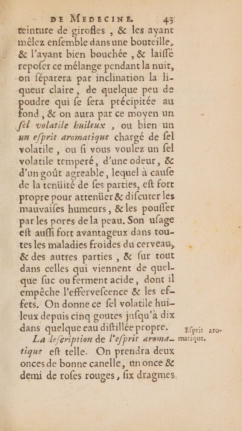 tinture de girofles , &amp; les ayant mêlez enfemble dansune bouteille, &amp; l'ayant bien bouchée , &amp; laiffé repofer ce mélange pendant la nuit, on féparera par inclination la li- queur claire, de quelque peu de poudre qui fe fera précipitée au fond , &amp; on aura par ce moyen un à fél volatile buileux ; ou bien un un efprit aromatique chargé de fel volatile , ou fi vous voulez un fel volatile temperé, d’une odeur, &amp; d’un goût agreable, lequel à caufe de la tenüité de fes parties, eft fort propre pour attenüer &amp; difcucer les mauvailes humeurs, &amp;les poufler par les pores dela peau. Son ufage eft auff fort avantageux dans tou- tes les maladies froides du cerveau, . &amp; des autres parties , &amp; fur tout dans celles qui viennent de quel- que fuc ou ferment acide, dont il empêche l’efervefcence &amp; les ef- fers. On donne ce fel volatile hui- leux depuis cinq goutes jnfqu’a dix dans quelqueeaudiftilléepropre. soi aro La defcription de lefprit aroma— matique, tique eft telle. On prendra deux onces de bonne canelle, un once &amp; demi de rofes rouges, fix dragmes.