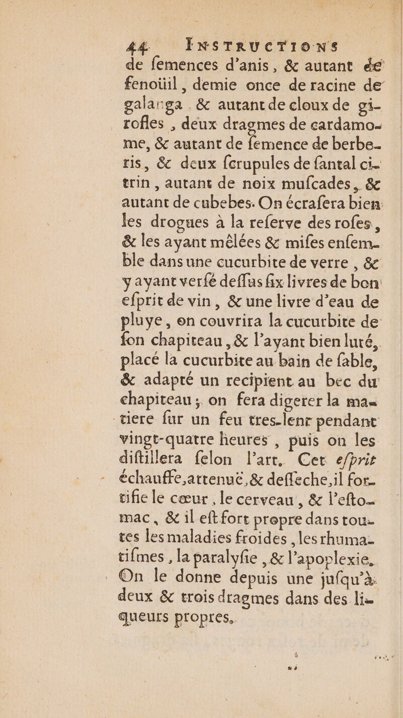 de femences d’anis, &amp; autant éé fenoüil , demie once de racine de galanga . &amp; autant de cloux de gi- _rofles , deux dragmes de cardamo- me, &amp; autant de femence de berbe. ris, &amp; deux fcrupules de fantal ci. trin , autant de noix mufcades, &amp; autant de cubebes. On écrafera bien: les drogues à la referve des rofes, &amp; les ayant mêlées &amp; mifes enfem- ble dans une cucurbite de verre , &amp; yayant verfé deffus fix livres de bon: efprit de vin, &amp; une livre d’eau de pluve , on couvrira la cucurbite de fon chapiteau ,&amp; l'ayant bien luté,. placé la cucurbite au bain de fable, &amp; adapté un recipient au bec du chapiteau; on fera digerer la man tiere fur un feu tres-lenr pendant vingt-quatre heures , puis on les diftillera felon l’art. Cet e/pris chauffe artenuë,&amp; deffeche,il for- cifie le cœur , le cerveau, &amp; l’efto- mac, &amp;ileftfort propre dans tou: tes les maladies froides , les rhuma- tifmes , la paralyfie ,&amp; l’aporlexie, _ On le donne depuis une jufqu’à: deux &amp; trois dragmes dans des lie queurs propres. #“ à