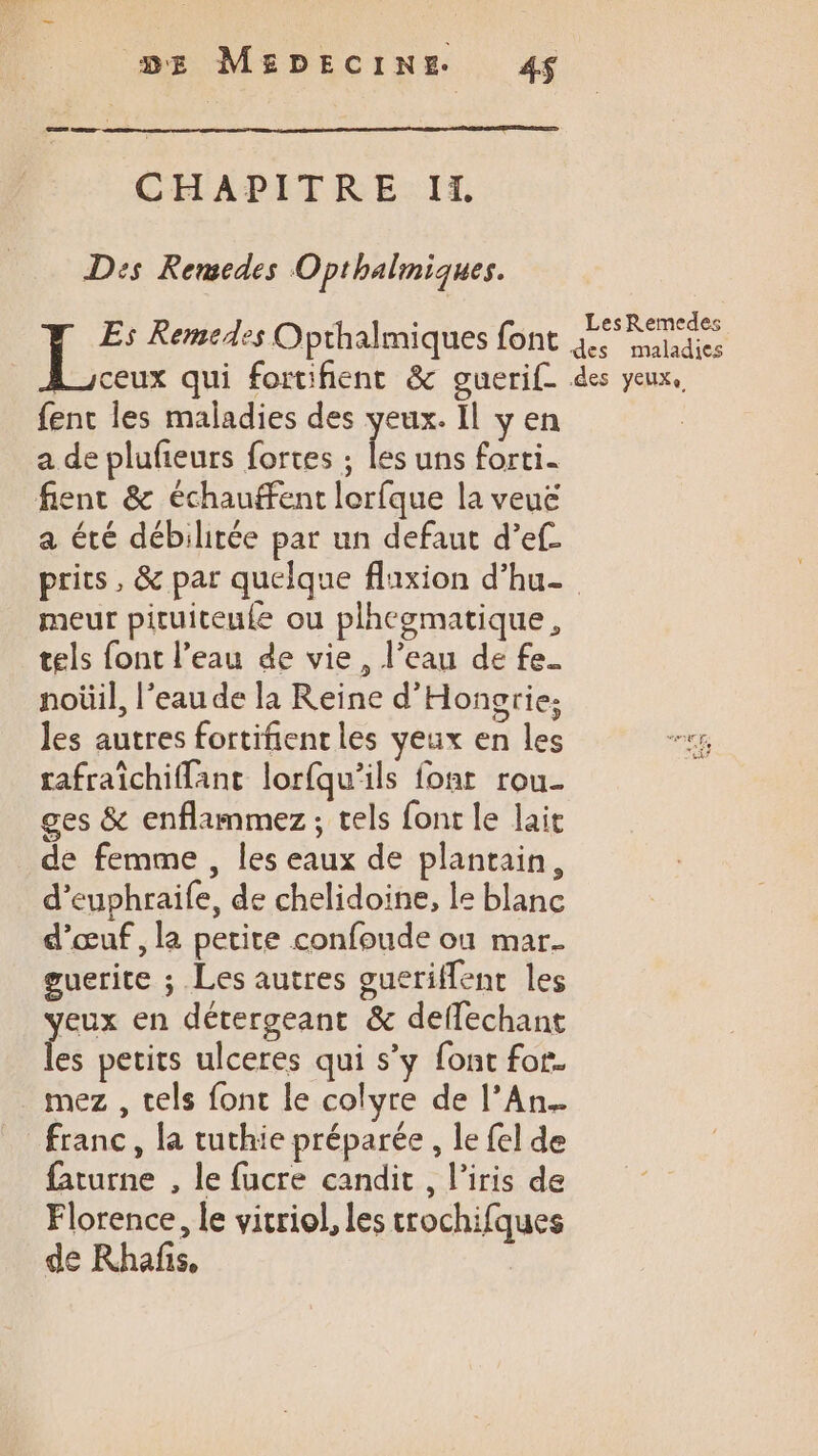 CHAPITRE IX Dis Remedes Opthalmiques. 7 Remedes Opthalmiques font {EssRemedes des maladies ceux qui fortifient &amp; guerif des yeux, fent les maladies des yeux. Il y en a de plufeurs fortes ; le uns forti. fient &amp; échauffent lorfque la veué a été débilitée par un defaut d’ef prits, &amp; par quelque fluxion d’hu- meur picuiteufe ou plhegmatique, tels font l’eau de vie, l’eau de fe. noüil, l’eau de la Reine d'Hongrie; les autres fortifient les yeux en les “ner, rafraîchiffant lorfqu’ils fonr rou- ges &amp; enflammez, tels font le lait de femme , les eaux de plantain, d’euphraife, de chelidoine, le blanc d’œuf , la petite confoude où mar. guerite ; Les autres gueriffent les veux en détergeant &amp; deffechant les petits ulceres qui s’y font for. mez , tels fonc le colyre de l’An.…. franc, la tuthie préparée , le fel de faturne , le fucre candit , l'iris de Florence, le vicriol, les crochifques de Khafñs,