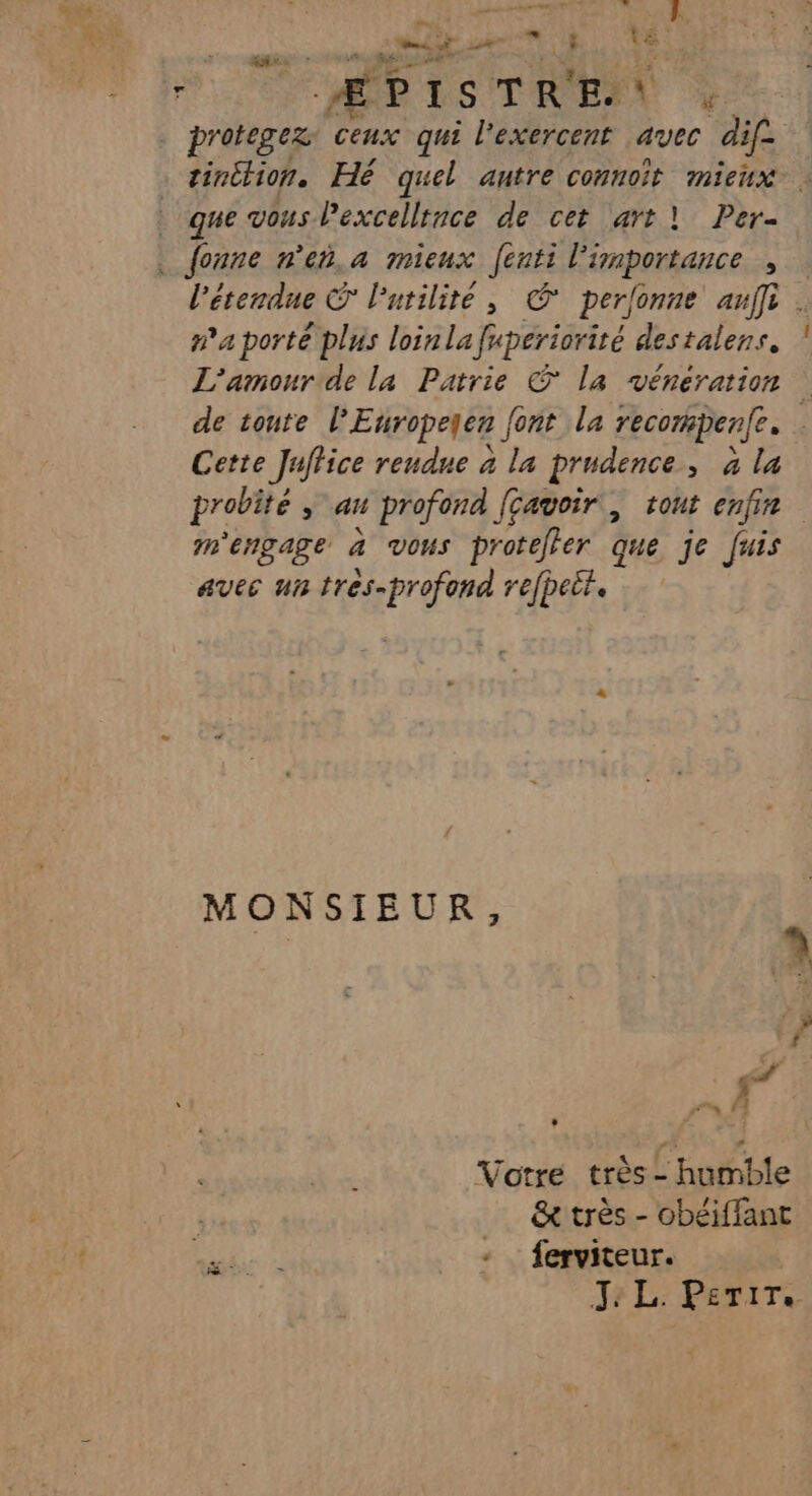 Mere © D 5% 7. L ë 4: Fr ÉPISTRE v: - protegez ceux qui l’exercent avec dif- tinttion. Hé quel autre connoît mieux : que vous Pexcellrnce de cet art | Per . fonne n'eñ.a mieux fesnpRaué À l'étendue l'utilité, © perfonne ani . na porte plus loinla frperiorité destalens, L'amour de la Patrie © la véneration | de tonte l'Europeqen font la recompenfe. : Cette Juffice rendne à la prudence, à la probité ,; au profond [cavoir , tout enfir m'engage à vous proteler que je fuis aves un tres-profond refpeit. MONSIEUR, « L 1 Votre très - humble &amp; très - obéiffant Me 2 - ferviteur. Je L: PETITS