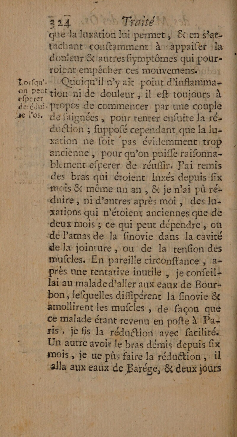 / è FETES Trarteh 2 RER que’ la luxation hui permet, &ens'at 4 tachantconftamment àr-appaifer la 0 douieur &'autresfiymptômes quipour- roicat empêcher ces mouvemens. Lorfau-- 1 Quoiqu'il ny ait poiut d'inflamma- D Pé' tion ni de douleur , il eft toujours :à de:édui- propos de commencer par:une couple æ l'os, de faigaées, pour tenter enfuire la ré- duction ; fuppofé cependant que la lu- xation ne foit pas évidemment: trop ancienne ; pour qu’on puifle raifonna- blkmentefperer de réuflir. Vai remis des bras qui éroient lasés depuis fx mois & même un an, & je n’ai pûrée ‘duire , ni d’autres après moi , ‘des lu- xations qui n’étoient anciennes que de ‘deux mois ; ce qui peut dépendre ; où ‘dé l’amas de la finovie dans la cavité de }à jointure , ou de la tenfion des mufcles. En pareille circonftance, a- près une tentarive inutile , je confeil- Jai au malade d'aller aux eaux de Bour- bon, lefquelles diffipérent la finovie & amollirent les mufcles , de facon que ce malade étant revenu en pofte à Pa- ris, je fis la réduction avec facilités - Un autre avoit le bras démis depuis fix Ë mois, je ue pôs faire la réduction , il alla aux eaux de Parége, & deux jours »
