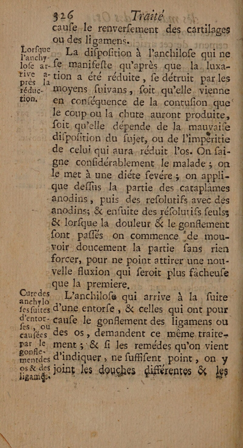 caufe.le renverfement des cartilages ou des ligamens..;.;,.. ,... ste qi A La difpofition à lanchilofe qui ne lo ar-fe manifefte qu'après que. la_ luxa- tive &-tion a été réduite, fe détruit parles près la | tion. en conféquence de la contufon..que: le coup-ou la chute auront produite, foit qu’elle dépende de la mauvaife difpofition du fujet, ou de l’impéritie de celui qui aura. réduit Pos. On fai- gne confidérablement le malade ; on le met à une diéte fevére.; on appli- -que deflus a partie des .cataplames -anodins, puis des refolutifs avec dés anchylo ( | fesfares d’une entorfe, & celles qui ont pour parle ment ; & fi les remédes qu'on vient . menrdes d'indiquer, ne fuffifent point, on y .. Hgamés ; | | ; {