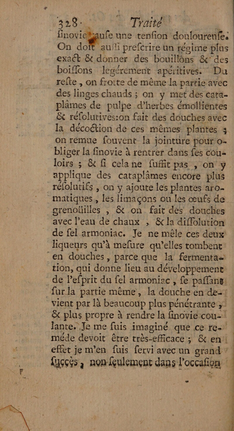 … nc à : 74 ;. forage une tenfon doulouretifes | On doit auf prefcrire un régime plos | exact & donner des bouillôns &'des boiflons legérement apéritives. Du refte , on frotte de même la partie avec des linges chauds ; on y met des cata. plames de pulpe d'herbes émollientes & réfolutives:on fait des douches avec la décoétion de ces mêmes plantes 4 on remue fouvent- la jointure pour o- loirs ; & f celane fufit pas , on'y réfolutifs , on y ajoute les plantes aro. grenoüilles , & on fait des douches avec l’eau de chaux , &la diffolution de fel armoniac. Je ne mêle ces deux liqueurs qu’à mefure qu’elles tombent tion, qui donne lieu au développement & plus propre à rendre la finovié cou! Jante, Je me fuis imaginé que ce re meéde devoit être très-eMcace ; & en effet je m'en fuis fervi avec un grand ? Kuçcés à non fulement dans l'occafion