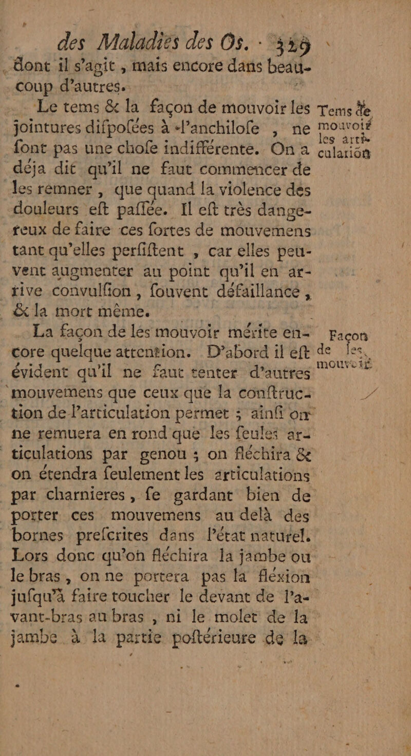 ont il s’agit , mais encore dans beau- coup d’autres. =... Le tems & la façon de mouvoir les jointures difpolées à l’anchilofe , ne font pas une chofe indifférente. On a déja dit qu’il ne faut commencer de les remner , que quand la violence dés douleurs eft pailée. Il eft très dange- reux de faire ces fortes de mouvemens tant qu’elles perfiftent , car elles peu- vent augmenter au point qu ilen ar- _ tive convulf ion , fouvent défaillance , _&la mort ET | La façon de lés mouvoir mérite en- core quelque attention. D’abord il eft évident qu'il ne faut tenter d’autres ” ‘mouvemens que ceux que la conftruc- ne rémuera en rond que les feules ari ticulations par genou ; on fléchira & on étendra feulement les articulations potter ces mouvemens au delà des bornes prefcrites dans l’état naturel, Lors donc qu’oh fléchira la jambe ou les arrè culariô® Facon de jee, vant-bras an bras , ni le molet dela