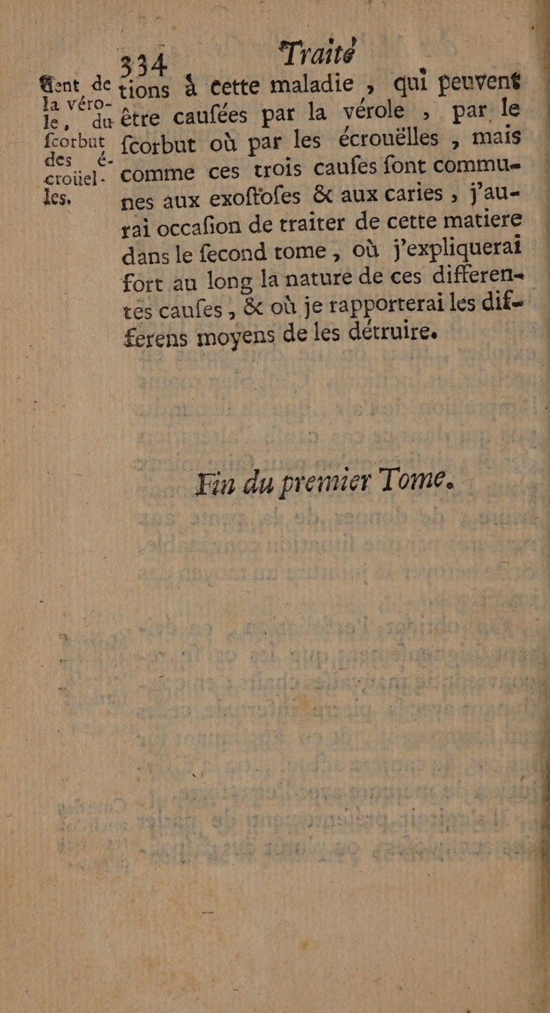 À 3 Traité Gent de tions à cette maladie , qui peuvent 1e 4 être caufées par la vérole , par le nue fcorbut où par les écrouëlles , mais croüel. comme ces trois caufes font commu Les. nes aux exoffofes &amp; aux caries ; j'au- rai occafon de traîter de cette matiere | dans le fecond tome, où j'expliquerai | fort au long la nature de ces differen= | res caufes , &amp; où je rapporterai les dif ferens moyens de les détruire. Fin du premier Tome.