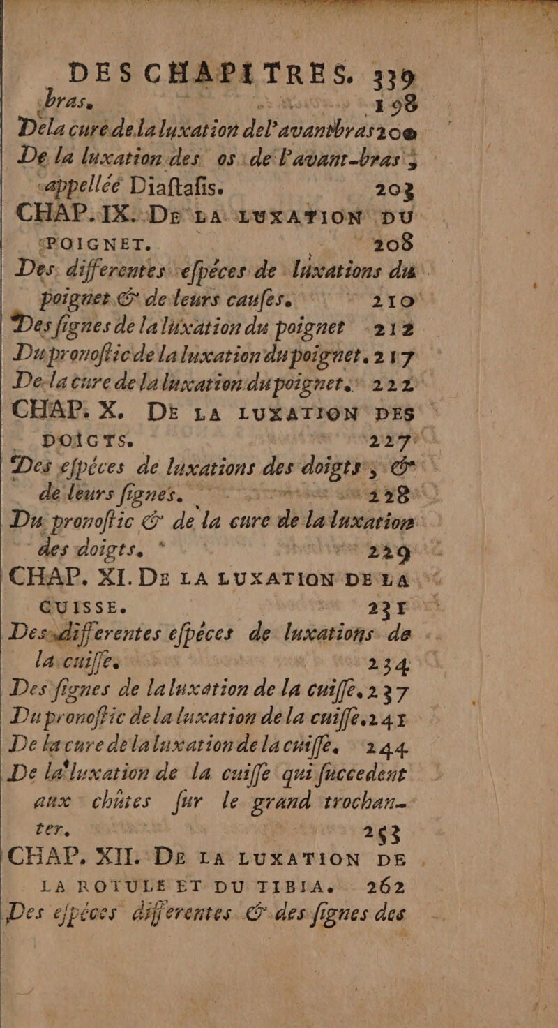 bras ns I 98 Dela cure. delalyxation M Pabanre 20e De la luxation des os de lavanr-bras's | &lt;appelléé Diaftafis. 203 CHAP.IX. DE LA LUXATION DU POIGNET. 208 Des differentes répéces de lixations C7 0 poignet. © deleurs caufes. Gi à dE Des f; ignes de la luxation du poignet 212. Ds pronoflicde laluxation du poiguet.217 Dela cure delaluxation dupoignet 222 CHAP. X. DE LA LUXATION DES - DOIGTS, 229% Des epéces de luxations des Lou: SO à désleurs fignes. me sd ge Du pronoftic &amp; de la cure He la luxatinn des doigts. * | ‘22q CHAP. XI. DE LA LUXATION DELA: GUISSE. 22€ Dessdifferentes efpéces de luxations de laxcuiffes 234 Des fignes de laluxation de la cuiffé.2237 Dupronoffic de la luxation dela cuiffé.24x De lacuredelaluxation de la cuiffe. ‘244 De lalluxation de la cuiffe qui fuccedent aux chutes Los le grand trochar= ter, à 263 ICHAP, XII. DE LA LUXATION DE , LA ROTULE ET DU TIBIA. 262 Des ejpéces differentes des fignes des