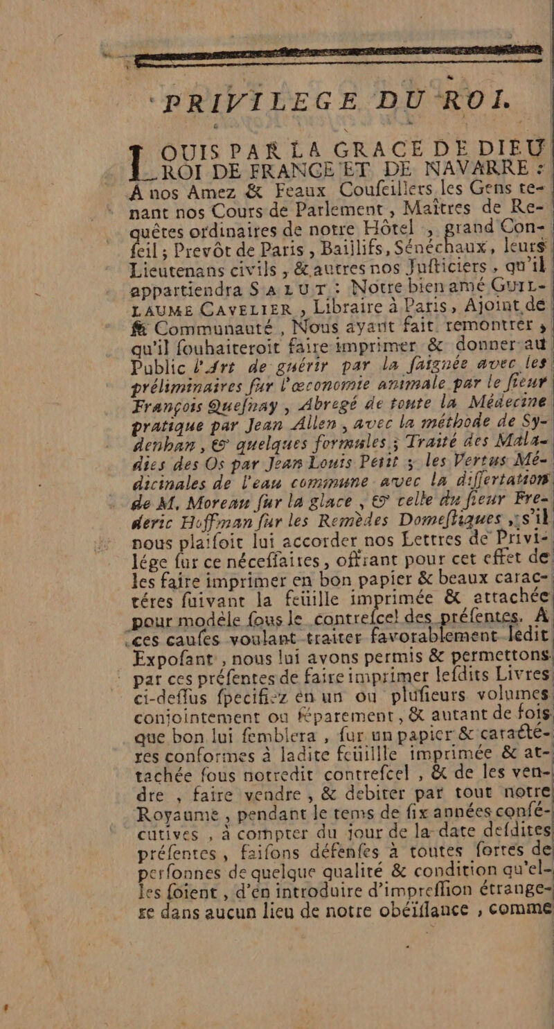 remontant À PRIVILEGE DU ROI. PAR LA GRACE DE DIEU ROI DE FRANCE ET DE NAVARRE : À nos Amez &amp; Feaux Coufcillers les Gens te- nant nos Cours de Parlement, Maîtres de Re-! quêtes ordinaires de notre Hôtel , rand Con-. feil ; Prevôt de Paris , Batilifs, RE se leurs Lieutenans civils, &amp;autres nos Juiticiers, qu'il appartiendra Sa z UT : Notre bien amé GurL- LAUME CAVELIER , Libraire à Paris, Ajoint de Communauté , Nous ayant fait. remontrer 3 qu'il fouhaiteroit faire imprimer &amp; donner au, Public l'Art de guérir par la faignée avec les! préliminaires fur l'œconomie animale par le Jieur François Quefray , Abregé de tonte la Médecine pratique par Jean Allen, avec la méthode de Sy- denban , € quelques formsles ; Traité des Mala- dies des Os par Jean Louis Perit ; les Vertus Mé- dicinales de l'eau cominune avec la differtation . de M, Moreau fur la glace , € celle du fieur Fre- deric Hoffman fur les Remèdes Domefhiques ,;s'1l nous plafoit lui accorder nos Lettres de Privi&lt;, lége fur ce néceffaires, offrant pour cet cffet de les faire imprimer en bon papier &amp; beaux carac-! téres faivant la feuille imprimée &amp; attachée pour modéle fous le _contrefcel des téfentes. À! ces caufes voulant traiter favorablement ledit Expofant , nous lui avons permis &amp; permettons: ” par ces préfentes de faire imprimer lefdits Livres ci-deflus fpecifi-z en un ou plufieurs volumes conjointement où Kparement, &amp; autant de fois: que bon lui fembiera , fur un papier &amp; caraété- res conforines à ladite feüiille imprimée &amp; at- tachée fous notredit contrefcel , &amp; de les ven- dre , faire vendre , &amp; debiter par tout notre Royaume , pendant le tems de fix années confé- cutives , à cornpter du jour de la-date defdites préfentes, faifons défenfes à toutes fortes de perfonnes de quelque qualité &amp; condition qu'el- les foient , d’en introduire d’impreflion étrange- re dans aucun lieu de notre obéïilance , ESS