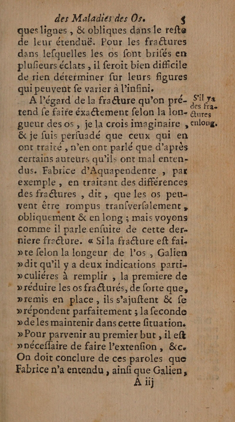 ques lignes , &amp; obliques dans le refte de leur étenduë. Pour les fraétures dans lefquelles les os font brifés en plufeurs éclats , il feroit bien difficile de rien déterminer fur leurs figures qui peuvent fe varier à l’infini. .… À l'égard de la fraëture qu’on pré- S re tend fe faire éxaétement felon la lon- ait gueur des os , je la crois imaginaire , enlong, &amp; je fuis perluadé que ceux qui en ont traité , n’en ont parlé que d’après FRE auteurs qu’ils ont mal enten- + Fabrice d’Aquapendente , par LR ,» en traitant des différences des fraétures , dit, que les o5 peu- vent être rompus tranfverfalement, obliquement &amp; en long ; mais voyons comme 1l parle enfuite de cette der- niere fr:éture. « Sila fraéture eft fai. »te felon la longeur de l’os , Galien »dit qu’il ya deux indications parti- »culiéres à remplir , la premiere de »réduire les os fraéturés, de forte que, premis en place, ils s’ajuftent &amp; fe »répondent parfaitement ; la feconde »deles maintenir dans cette fituation. »Pour parvenir au premier but , il ef&amp; _ »néceflaire de faire l’extenfion, &amp;c. On doit conclure de ces paroles que Fabrice n’a entendu , ainfi que Galien, A iij