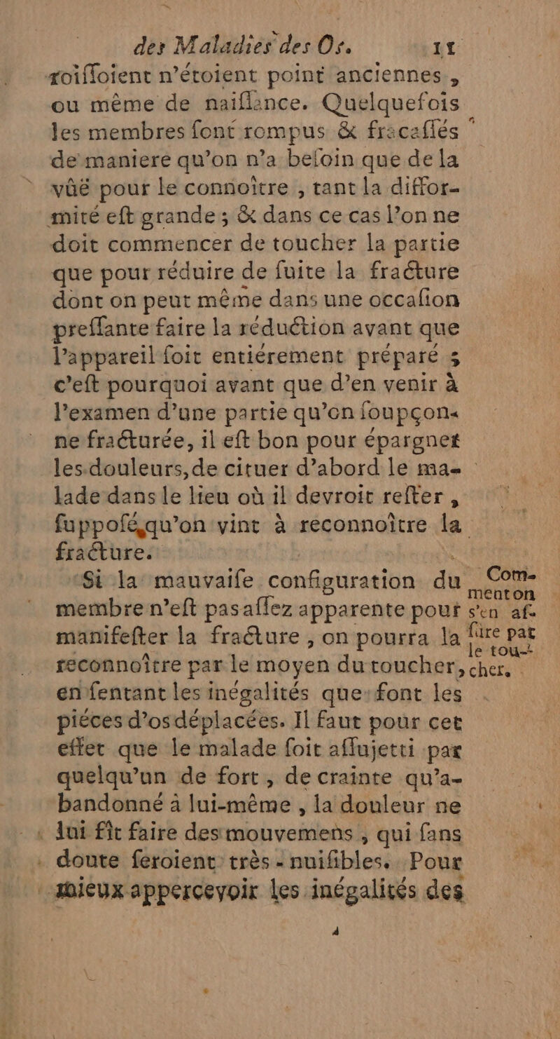 ou même de naiflince. Quelquefois les membres font rompus &amp; fricaflés de maniere qu’on n’a beloin que de la vûëé pour le connoître , tant la diffor- ET doit commencer de toucher la partie que pour réduire de fuite la fracture dont on peut même dans une occafion preffante faire la réduétion avant que l'appareil foit entiérement préparé 5 c’eft pourquoi avant que d’en venir à l’examen d’une partie qu’en foupçon« ne fraéturée, il eft bon pour épargnet les-douleurs, de cituer d’abord le ma lade dans le lieu où il devroit refter , fuppoféqu’on vint à reconnoître La fracture. Si la mauvaife configuration du SE caton membre n’eft pasaflez apparente pour Pense manifefter la fracture , on pourra la LES reconnoître par le moyen du coucher, chers enfentant les inégalités que:font les piéces d’osdéplacées. Il faut pour cet effet que le malade foit aflujetti par quelqu'un de fort, de crainte qu’a- bandonné à lui-même , la douleur ne doute feroient: très - nuifibles.. Pour 4