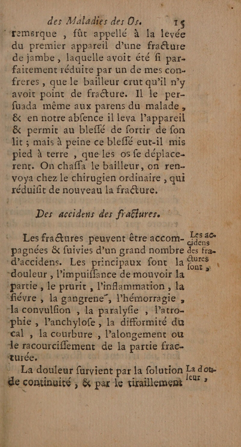 ‘‘remsrque , fût appellé à la levée du premier appareil d’une fraéture de jambe , laquelle avoit été fi par. faicement réduite par un de mes con. : freres , que le bailleur crut qu’il n’y ‘avoit point de fraéture. Il le per- fuada même aux parens du malade, _ &amp; en notre abfence 1l leva l’appareil &amp; permit au bleflé de fortir de fon lit ; mais à peine ce bleflé eut-il mis pied à terre , que les os fe déplace- rent. On chafla le bailleur, on ren. voya chez le chirugien ordinaire , qui réduifit de nouveau la fraéture. Des accidens des fratlures. Les fraétures peuvent être accom- jfié pagnées &amp; fuivies d’un grand nombre des fra. ‘d’accidens. Les principaux font la Rs À \ “douleur , limpuiffance de mouvoir la ‘partie , le prurit , l’inflammation, la fiévre , la gangrene”, l’hémorragie , “la convulfion , la paralyfe , l’atro- phie , lanchylofe , la difformité du cal , la courbure , l’alongement ou le racourciflement de la partie frac- turée, | | La douleur farvient par la folution La doù- Me continuité , &amp; par Le tiraillemert °° ?