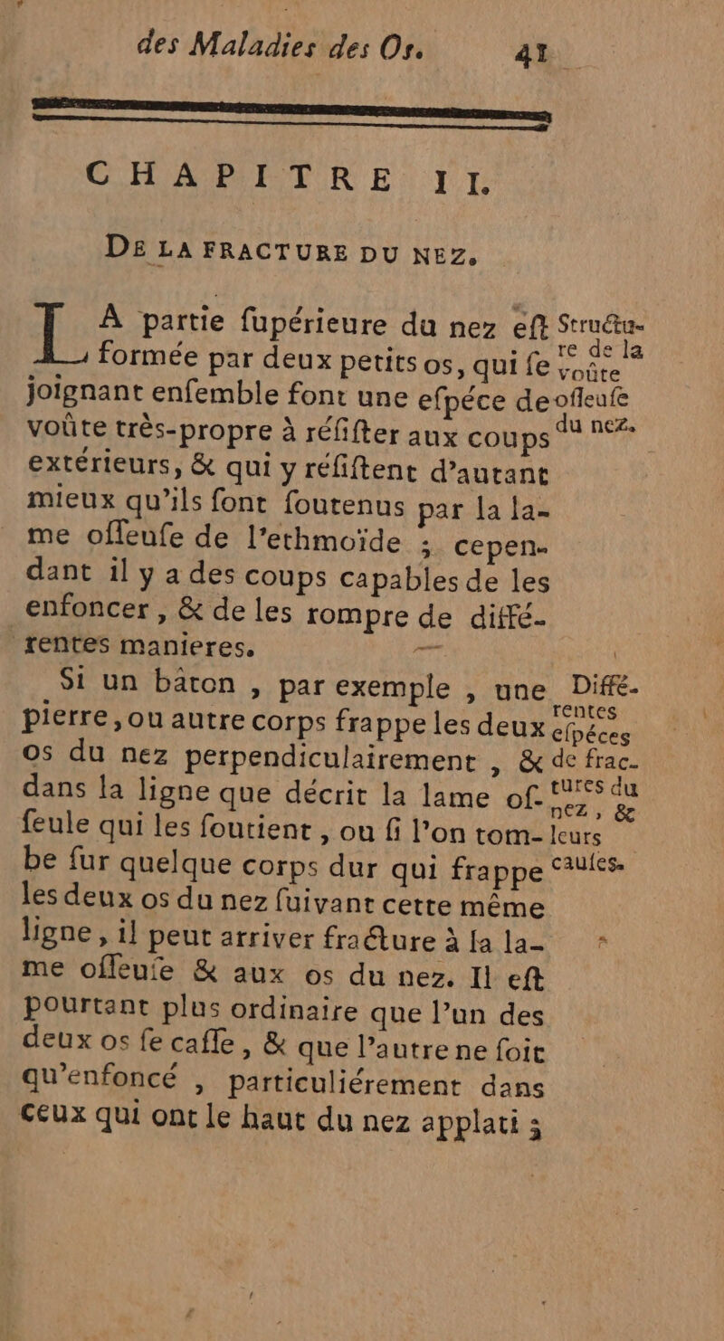 CHAR PTTE IR ET TI DE LA FRACTURE DU NEZ, [. À partie fupérieure du nez ef A formée par deux petits os, qui fe 1,5. joignant enfemble font une efpéce deofleufe voûte très-propre à réfifter aux COBps eur extérieurs, &amp; qui y réfiftent d'autant mieux qu’ils font foutenus par la la- me offeufe de l’ethmoïde ;: cepen- dant il y a des coups capables de les enfoncer , &amp; de les rompre de diffé. rentes manieres, re ne Si un bâton , par exemple , une, Dife- pierre, ou autre corps frappe les deux éfpéces 0s du nez perpendiculairement , &amp; de frac dans la ligne que décrit la lame of. re feule qui les foutient , ou fi l’on tom- leurs be fur quelque corps dur qui frappe Sauies- les deux os du nez fuivant cette même ligne , il peut arriver fra Éture aa tas * me offeufe &amp; aux os du nez. Il eft Pourtant plus ordinaire que l’un des deux os fe cafle, &amp; que l’autre ne foit qu'enfoncé , particuliérement dans Ceux qui ont Le haut du nez applati 3