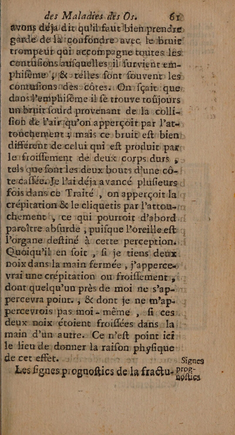 avons déjaid it qu'ihfautbiemprendre rase Et confondre avec. lebrir hr ar qui accompagne toutes -l8s fonsinifauellescil furviencæem. . . : hifnre sé -rélles font-fouventles, - : contufrons dès: côtes :: On fçair que: “ dansilemphifème il fe riouve toûjours umbruiriourd: provenant dela :colli- fiob de Pairjqu'on apperçoït par l’ata. toûchement 3mais ce: bruit eftbient. différent idecelui qui-eft produit paxr: lerfroffement del deux corps durs 5: tels que fonrles deux bouts d'une:cô- | tercafkéeofe laidéjaavancé plufieurs 4 fois dans ce Traité , on appercçoitla; crépitation &amp; le cliquetis par: l'attou-rn chemenvi, rce :qui pourroit d’abord: » paroître: abfurds ; &gt; puifque Poreilte-eft: l'organe: deftiné À certe perceptions: î Guoiqu’ilien foit ,: je tiens’ deux: noix dans:lamain fermée, j Mr vrai une crépication ou froiflement. Fa dont quelqu'un près de moi nes ap vi percevra points; &amp; dont je ne m'ap: : percevrois pas-moi - même , °fi:ces:.; deux-moixétoient :froiflées dans:la |: main d’unvautre.. Ce n’eft point ici: le dieu de: donner la spires phyfique de cet effet. S'ÉS DAC LS &gt; Signes -ÆEcsfignespr ogucftics: de js fraus on