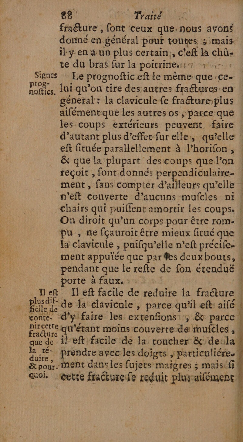 fraéture , font ceux que:nous avoné donné en général pouf tous mais il y en a un plus certain;, c’eft La chû- te du bras fur la poitrine: SATA TER Signes Le prognofic eft le même que: :Ce- Pofées, lui qu’on tire desautres fraétures-en géneral: la clavicule-fe fraétureplus aifémentque les autres os ; parce que les coups extérieurs peuvent, faire d’autant plus d’effet fur elle:, qu’elle eft fituée parallellement à l’horifon, &amp; que la plupart des coups que l’on reçoit , font donnés perpendiculaire ment , fans comptér d’a Murs qu’elle : n'eft couverte d’aucuns mufcles ni chairs qui puillent amortir les coups. On diroit qu’un corps pour être rom pu , ne fçauroit être mieux fitué que la clavicule , puifqu’elle n’eft précife- ment appuïée que par #s deux bouts, ! pendant que le refte de fon étendué * porté à faux.sw° | let Ileft facile de reduire la fraéture Fed de la clavicule , parce cp left: aifé | conte. d” ÿ lfaire les extenfons:', &amp; Pare For qu'étant moins couverte de mufcles , racture que de ileft facile de la toucher &amp; de: 1 | Had, prendre avec les doigts ; particuliére.! &amp;pour. ment dans les fujets maigres ; maisifi quoi, @ette fracture fe reduit plus aifémenc ' ? mir” : 1% he Ré