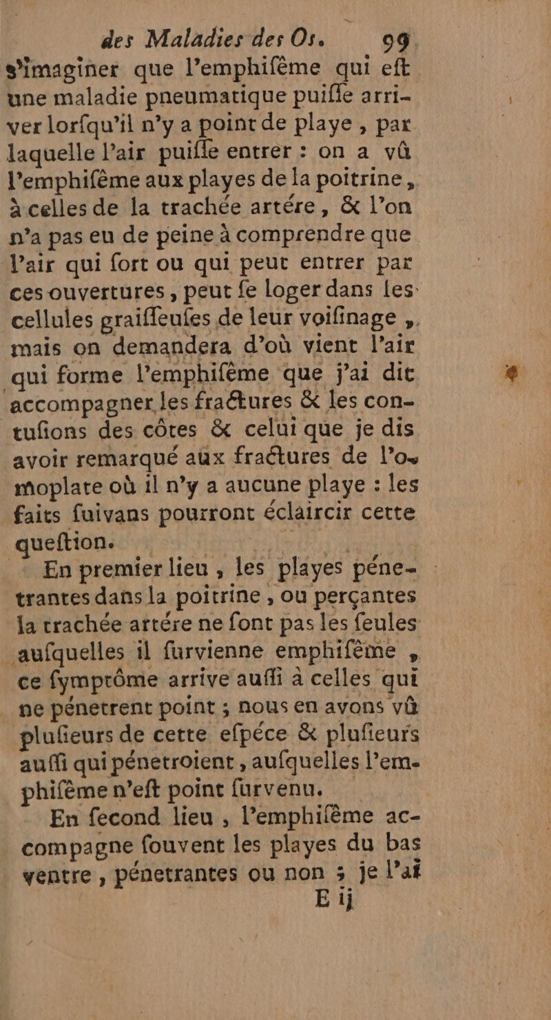 s'imaginer que l’emphifème qui eft une maladie pneumatique puifle arri- ver lorfqu’il n’y a point de playe , par laquelle l’air puifle entrer : on a vû l’emphifème aux playes de la poitrine, à celles de la trachée artére, &amp; l’on n’a pas eu de peine à comprendre que l'air qui fort ou qui peut entrer par ces ouvertures, peut fe loger dans les: cellules graifleufes de leur voifinage ,. mais on demandera d’où vient l'air qui forme l’emphifême que j'ai dit accompagner les fraétures &amp; les con- tufions des côtes &amp; celui que je dis avoir remarqué aux fraétures de l'os moplate où il n’y a aucune playe : les faits fuivans pourront éclaircir cette queftion. | DELLE : En premier lieu, les playes péne- trantes dans la poitrine , ou perçantes la trachée artére ne font pas les feules aufquelles il furvienne emphifème , ce fymprôme arrive aufli à celles qui ne pénetrent point ; nous en avons và plufeurs de cette efpéce &amp; plufieurs auffi qui pénetroient , aufquelles l’em. phifème n’eft point furvenu. En fecond lieu , l’emphilème ac- compagne fouvent les playes du bas ventre , pénetrantes ou non 3 je lai E ij