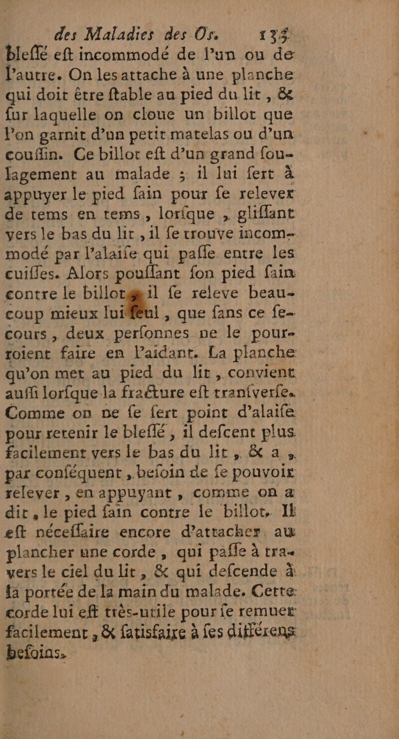 bleff eft incommodé de l’un ou de Pautre. On lesattache à une planche qui doit être ftable au pied du lit, &amp; fur laquelle on cloue un billot que lon garnit d’un petit matelas ou d’un couflin. Ce billor eft d’un grand fou- figement au malade ;: il lui fert à appuyer le pied fain pour fe relever de tems en tems, lorîque , gliflant vers le bas du lit , 1l fe trouve incom- modé par l’alaife qui pafle entre les cuifles. Alors pouflant fon pied fain contre le billor@il fe releve beau- coup mieux lui! , que fans ce fe. cours , deux perfonnes ne le pour- roient faire en l’aidant. La planche qu’on met au pied du lit, convient auf lorfque la frafture eft traniverie. Comme on ne fe fert point d’alaife pour retenir le bleflé , il defcent plus facilement vers le bas du lit, &amp; a. par conféquent ,.befoin de fe pouvoir relever , en appuyant, comme on &amp; dir , le pied fain contre le billot, IE eft néceflaire encore d’attacher aw plancher une corde , qui pañle à tra« vers le ciel du lit, &amp; qui defcende à {a portée de la main du malade. Cette: corde lui eff très-utile pour fe remuer facilement , &amp; fatisfaire à fes différens befoias. +