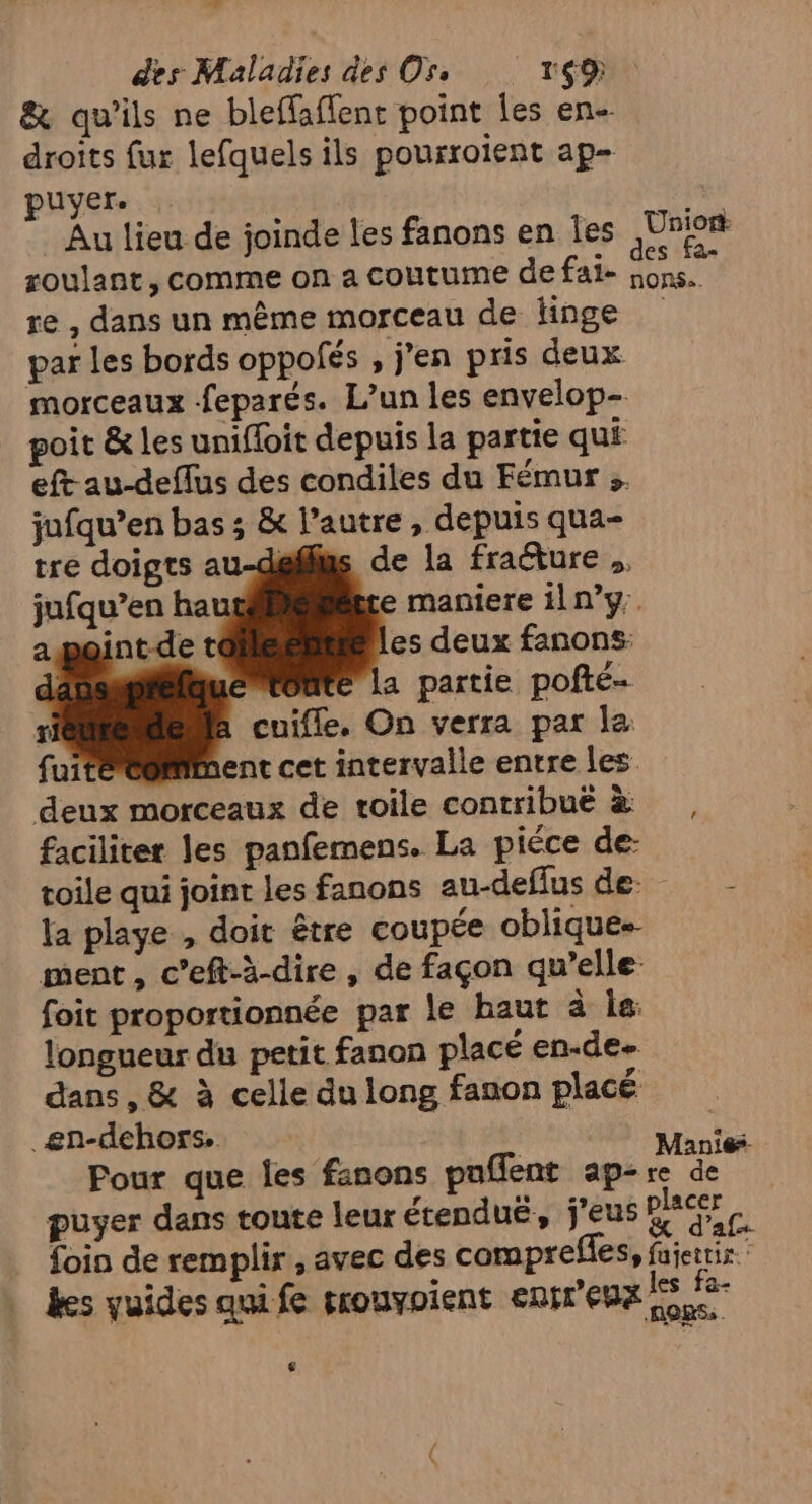 des Maladies des Ors 169 &amp; qu'ils ne bleffaffent point les en- droits fur lefquels ils pourroient ap- puyer. Au lieu de joinde les fanons en les EUR roulant, comme on a coutume de fai- RL re , dans un même morceau de linge par les bords oppofés , j'en pris deux morceaux feparés. L’un les envelop- poit &amp; les unifloit depuis la partie qui eft au-deffus des condiles du Fémur : jufqu’en bas ; &amp; l’autre, depuis qua- Aus de la fracture ,, jufqu’en haut te maniere 1ln°y. aoint-d: les deux fanons: jte La partie pofte- à cuifle. On verra par la faciliter les panfemens. La piéce de- toile qui joint les fanons au-deflusde la playe , doit être coupée oblique ment, c’eft-à-dire , de façon qu’elle foit proportionnée par le baut à ia: longueur du petit fanon placé en-de dans, &amp; à celle du long fanon placé _en-dehors | Marié Pour que les fanons puflent ap-re de puyer dans tonte leur étenduë, j’eus RES ce foin de remplir, avec des comprefles, fajertis : “3: Ci ue a les &amp;- kes yuides qui fe trouyoient enft UE ons, €