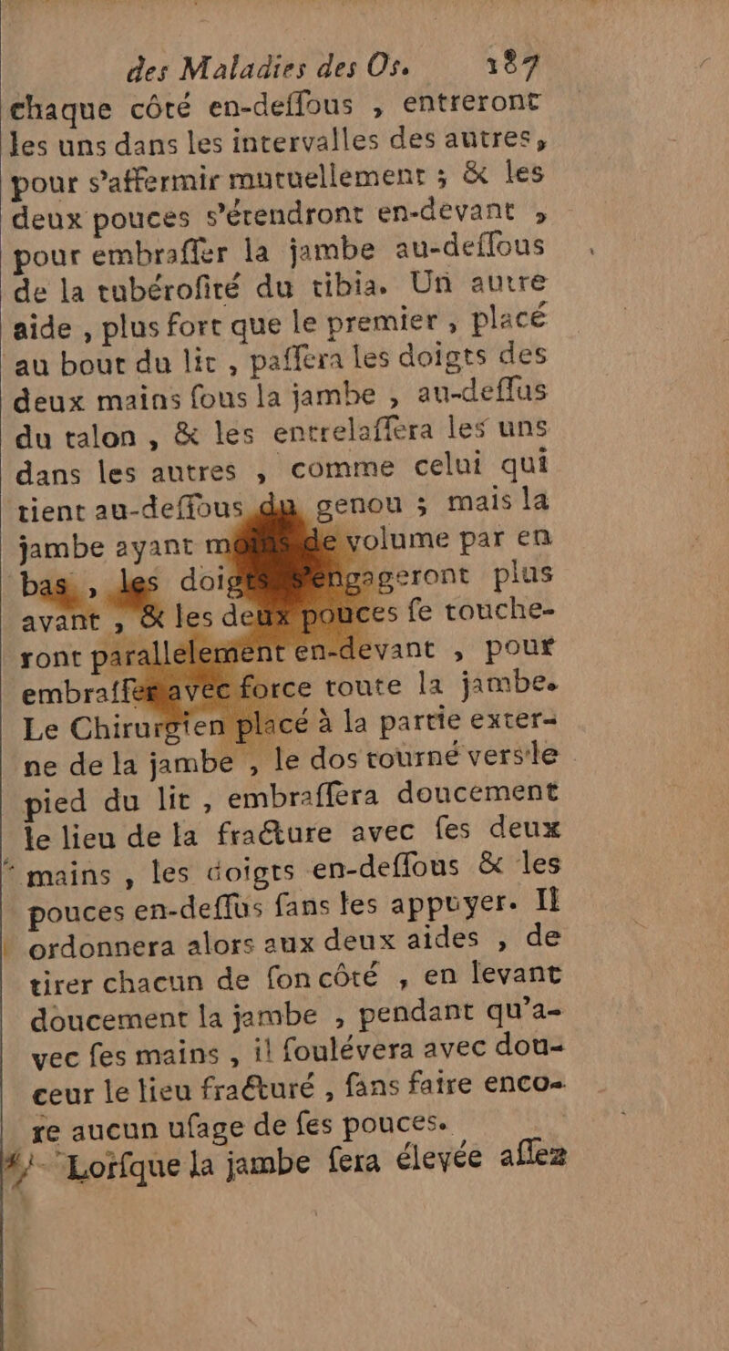 chaque côté en-deffous , entreront les uns dans les intervalles des autres, pour s’affermir mutuellement ; &amp; Îles deux pouces ’étendront en-devant » pour embraffer la jambe au-deflous de la tubérofiré du tibia. Un autre aide , plus fort que le premier, placé au bout du lit, paffera les doigts des deux mains fous la jambe , au-deffus du talon , &amp; les entrelaffera les uns dans les autres , comme celui qui tient au-deffous du genou ; mais la jambe ayant de volume par en Page doig geront plus avant ». t s fe touche- ront parall lemme nten-devant ;, pouf embraffémavée force toute la jambe. Le Chirurgten placé à la partie exter- ne de la jambe , le dos tourné versle pied du lit , embrafféra doucement le lieu de la fra@ture avec fes deux mains , les doigts en-deffous &amp; les pouces en-deffus fans les appuyer: Il + ordonnera alors aux deux aîdes , de tirer chacun de foncôté , en levant doucement la jambe , pendant qu’a- vec fes mains , il foulévera avec dou- ceur le lieu fraéturé , fans faire enco- _xe aucun ufage de fes pouces. #}- Lorfque la jambe fera éleyée aflez +