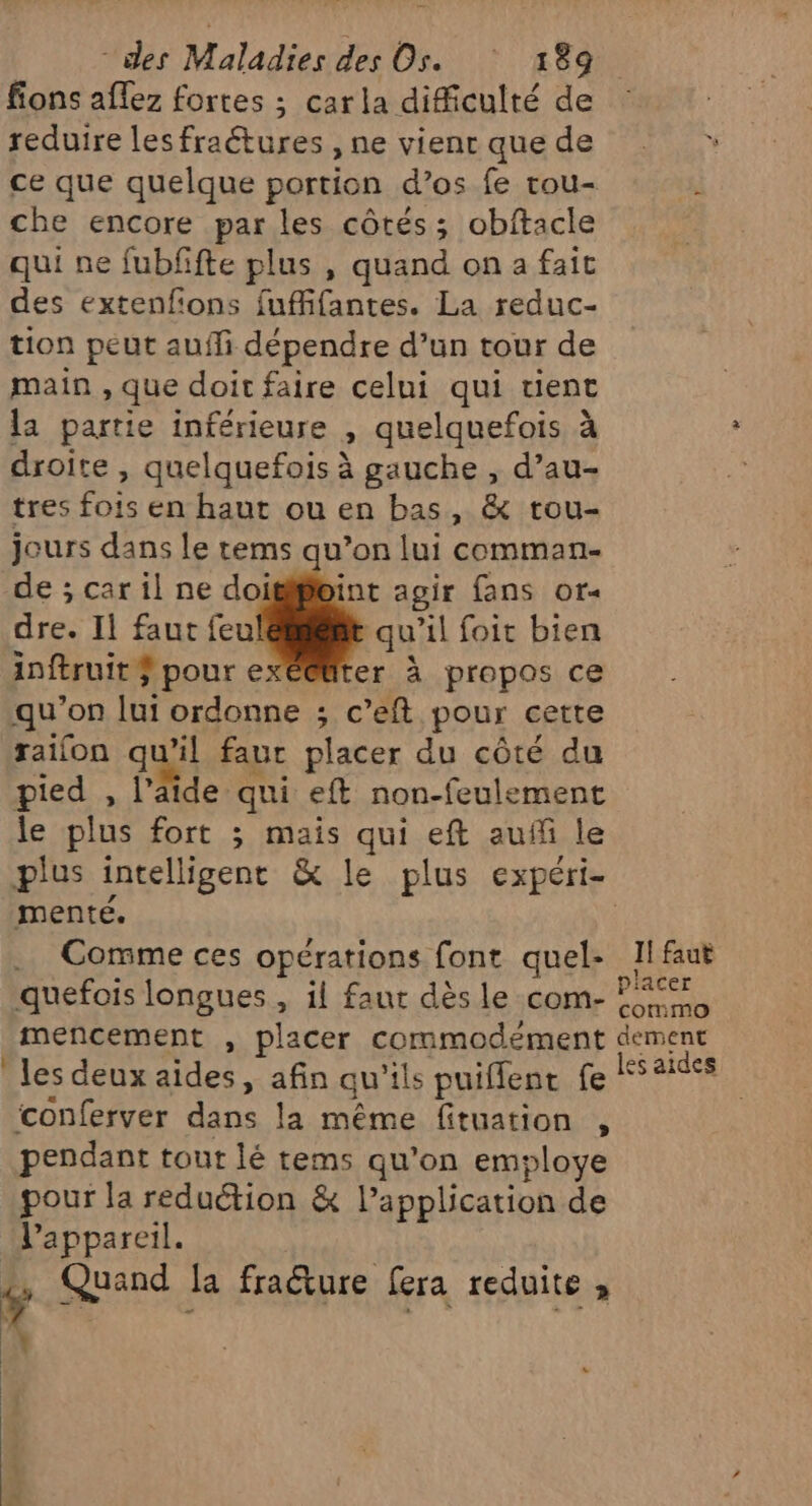 fions aflez fortes ; carla difficulté de reduire les fraétures , ne vient que de ce que quelque portion d’os fe rou- che encore par les côtés; obftacle qui ne fubffte plus , quand on a fait des extenfions fuffifantes. La reduc- tion peut auffi dépendre d’un tour de main , que doit faire celui qui tient la partie inférieure , quelquefois à droite, quelquefois à gauche , d’au- tres fois en haut ou en bas, &amp; tou- jours dans le tems qu’on lui comman- de ; car il ne doitipoint agir {ans or dre. Il faut feu b qu'il foit bien inftruit ÿ pour e er à propos ce qu’on lui ordonne ; c’eft pour cette raifon quil faut placer du côté du pied , l’aide qui eft non-feulement le plus fort ; mais qui eft auf le plus intelligent &amp; le plus expéri- menté. . Comme ces opérations font quel- 1! faut quefois longues , il faut dès le com- Ft mencement , placer commodement dément les deux aides, afin qu’ils puiffent fe Sais conferver dans la même fituation , pendant tout lé tems qu’on employe pour la reduction &amp; l’application de l'appareil. , Quand fa fraûture fera reduite ,