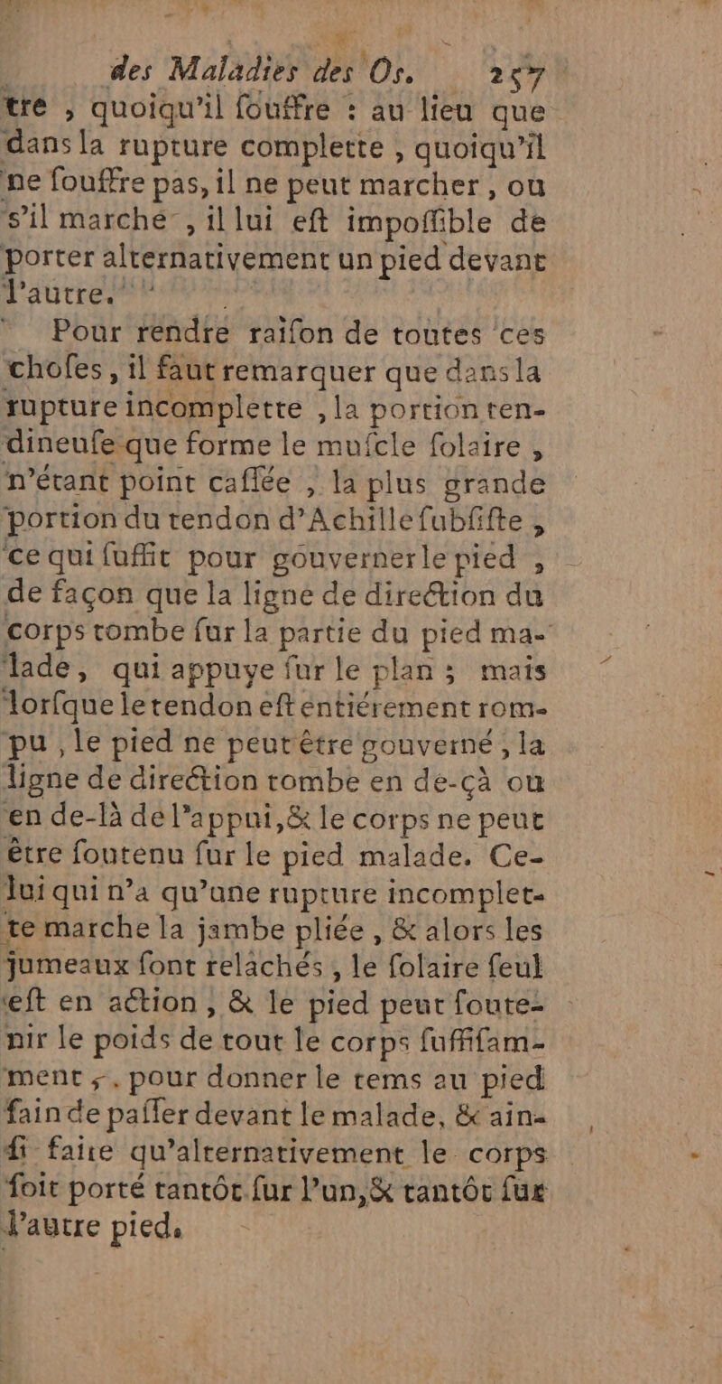 ” de, S ; des Maladies des Os. 257 tre , quoiqu'il fouffre : au lieu que dans la rupture complette , quoiqu'il ne fouffre pas, il ne peut marcher, ou ‘s’il marché, il lui eft impoñfible de porter alternativement un pied devant TE En EE Pour rendre raïfon de toutes ces chofes , il faut remarquer que dans la rupture incomplette ,la portionten- dineufe que forme le mufcle folaire , n'étant point caflée , la plus grande portion du tendon d’Achillefubfifte , ce qui fuit pour gouvernerle pied , de façon que la lignée de direétion du corps tombe fur la partie du pied ma- ‘lade, qui appuye fur le plan ; mais lorfque letendon eft éntiérement rom- pu , le pied ne peutêtre gouverné, la Ligne de direétion tombe en de-cà ou en de-là de l’appni,&amp; le corps ne peut être foutenu fur le pied malade. Ce- Jui qui n’a qu’une rupture incomplet. te marche la jambe pliée , &amp; alors les jumeaux font relachés , le folaire feul ft en action , &amp; le pied peur foute- nir le poids de tout le corps fuffifam- ment ;. pour donner le tems au pied fain de pafler devant le malade, &amp; ain f faire qu’alrernativement le. corps foit porté tantôt.fur Pun,&amp; tantôc fur Jautre pied,